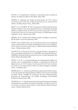 DUTRA, J. S. Competências: conceitos e instrumentos para a gestão de
pessoas na empresa moderna. São Paulo: Atlas, 2008.
MARINI, C. Liderança em tempos de governança. In: XIV Congreso
Internacional del CLAD sobre la Reforma del Estado y de la Administración
Pública, 14, Bahia, Brasil. Anais... Bahia 2009.
MELO, F. C. S.; MURICI, M. das G. Programa de Desenvolvimento dos
Gestores Públicos como força propulsora para a efetividade da gestão
pública em Minas Gerais. In: XIII Congresso Internacional del CLAD sobre
la reforma del Estado y a de la Administración Pública, 13, 2008, Buenos Aires,
Argentina. Anais... Buenos Aires 2008.
MOORE, M. H. Criando Valor Público: gestão estratégica no governo.
Rio de janeiro: Letras & Expressões, 2003.
NEVES, F. de S.; SILVA, M. F. J. da. Uma reﬂexão sobre o novo modelo de
cargos comissionados do Estado: Flexibilidade com foco em resultados.
In: II Congresso Consad de Gestão Pública, 2, 2009, Brasília, Distrito Federal.
Anais... Distrito Federal, 2019.
PACHECO, R. S. Escolas de Governo: evolução histórica e perspectivas
para os municípios brasileiros. In: CARNEIRO, José Mario Brasiliense e
AMORIM, Alexandre (Org.) Escola de Governo e Gestão Municipal. São
Paulo: Oﬁcina Municipal, 2003.
PINTO, L. M. R. S. A proﬁssionalização da administração pública em
conexão com a modernização do Estado: a experiência do estado de
Minas Gerais. In: XVII Congresso Internacional del CLAD sobre la reforma
del Estado y a de la Administración Pública, 12, 2012, Cartagena, Colombia.
Anais... Colombia, 2012.
RODRIGUES, G. L. A reforma administrativa gerencial em Minas Gerais:
o caso do projeto dos Empreendedores Públicos do Governo do Estado
de Minas Gerais. Trabalho de Conclusão de Curso [Especialização].
Programa de Especialização em Gestão Estratégica, Universidade
Federal de Minas Gerais, 2008.
VELOSO, R. C L. V.. O perﬁl comportamental como ferramenta estratégica
de alocação dos servidores da carreira de EPPGG em Minas Gerais. In:
VI Congresso Consad de Gestão Pública, 6, 2013, Brasília, Distrito Federal.
Anais... Distrito Federal, 2013.

159

 