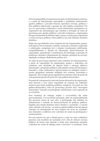A Governança pública é um processo no qual, em determinados contextos,
e a partir de determinadas capacidades e qualidades institucionais,
agentes públicos e privados buscam coproduzir serviços, políticas e
bens públicos objetivando a geração de valor público sustentável. Por
sua vez, governança colaborativa, social, democrática, participativa ou
responsável são denominações que remetem à formação de redes de
governança por agentes públicos e privados (empresas e organizações
não governamentais de distintos tipos, setores e escalas) para coproduzir
e cocriar serviços, políticas e bens públicos nos mais distintos domínios
temáticos.
Redes são aqui deﬁnidas como conjuntos de nós (organizações, grupos,
indivíduos), links (comando e controle, concessão e inclusão, cooperação
e colaboração, competição etc.) e funções (coordenação, mobilização,
compartilhamento e difusão de informação, desenvolvimento de
capacidades, aprendizado e transferência de tecnologia, enunciado de
problemas, desenho e planejamento de soluções, prestação de serviços,
regulação, avaliação, alinhamento político etc.).
As redes de governança aparecem como conjuntos de relacionamentos,
a partir de capacidades de organizações, grupos e indivíduos em
coordenar suas atividades de alguma forma a alcançar objetivos
relacionados a propósitos públicos onde padrões mistos de hierarquias,
mercados e entes colaborativos operam juntos em múltiplos setores e
escalas geográﬁcas mediante múltiplos elos verticais, horizontais e
diagonais. Tais arranjos geram signiﬁcativos impactos tanto do ponto de
vista gerencial quanto do ponto de vista político-democrático.
Do ponto de vista gerencial, redes são formas alternativas de organização,
mais ﬂexíveis e com maior capacidade de resposta em ambientes
instáveis para tratar problemas públicos complexos. Do ponto de vista
político-democrático, redes de governança provêm uma “ancoragem
democrática” baseada na participação, interlocução e uma expansão da
accountability.
Essa mudança de enfoque amplia a accountability das ações
governamentais. A accountability pressupõe, além da responsabilização
dos governos acerca de seus atos, a participação dos cidadãos no
delineamento e controle do desenvolvimento de políticas públicas.
Engloba uma relação dinâmica entre o Estado e a sociedade – e mesmo
entre o Estado e ele mesmo – na qual os agentes públicos são não apenas
cobrados no desempenho de suas funções em favor da sociedade,
mas chamados a colaborar com a abertura de canais de participação e
monitoramento.
Em um contexto em que o Estado passa a, cada vez mais, estabelecer
parcerias com membros da sociedade civil a ﬁm de oferecer serviços
públicos de forma mais eﬁciente é ainda mais importante estimular
a abertura de canais de diálogo entre o Governo e a sociedade. Essas

163

 