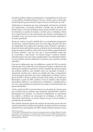 iniciativas podem ampliar a participação e a transparência no trato com
a coisa pública, fundamental para a lisura e, mesmo, para a otimização
do desempenho governamental. O que se busca é um Estado em rede1.
Alinhando-se à demanda por mais participação, advinda da sociedade
civil organizada, e buscando enfrentar o desaﬁo que tal abertura do
Estado coloca, o Governo de Minas Gerais iniciou em 2011 um novo ciclo
de mudanças na gestão do Estado, a Gestão para a Cidadania. Nesta
nova etapa, buscou-se criar mecanismos que tornem a participação da
sociedade civil e suas trocas com o Governo mais intensas, frequentes e
de maior qualidade.
Diante do cenário no qual o cidadão deve ser considerado protagonista
do processo, é preciso destacar que uma nova lógica de governar deve
ser implantada. Essa lógica deve permear todo o Estado e estimular o
desenvolvimento de iniciativas que se articulem. Isso é um desaﬁo, pois ao
longo do tempo as políticas vêm sendo desenvolvidas majoritariamente
de forma setorial, o que faz com que a transversalidade tenha que
ser construída e “provocada”. Ao mesmo tempo o contexto mineiro,
especiﬁcamente, traz uma maior complexidade a essa abordagem dada a
sua diversidade cultural, ambiental e econômica, que requerem atenção
especíﬁca.
Essa nova conﬁguração, que se estabeleceu a partir de 2011 na terceira
onda do que ﬁcou conhecido como Choque de Gestão, se diferencia das
anteriores na medida em que busca tornar o cidadão não apenas receptor
das políticas públicas, mas também como seu cocriador. Contudo, é
importante ressaltar que a ênfase no cidadão não altera a importância
das ferramentas gerenciais que foram implantadas em Minas Gerais a
partir de 2003 e vieram se desenvolvendo desde então. No Estado para
Resultados, a partir de 2007, acontece o foco no cidadão como receptor
das políticas públicas e na Gestão para a Cidadania, o cidadão passa a
ser visto como partícipe nos processos de criação e monitoramento, não
apenas beneﬁciário.
Assim, a partir de 2011 é possível observar a articulação de esforços para
que o Estado atue de maneira mais integrada, regionalizada e aberta à
participação da sociedade. As iniciativas estabelecidas se concentram
em ampliar a eﬁciência da consecução de estratégias e melhora em
indicadores importantes, ao mesmo tempo em que se busca ampliar a
participação da sociedade.
Este capítulo apresenta alguns dos espaços de discussão que já estavam
institucionalizados em Minas Gerais desde o período anterior às reformas
administrativas principiadas em 2003. Sequencialmente discorre acerca
1 Essa ideia é fundamentada nas discussões propostas pelo sociólogo Manuel Castells,
que propõe uma mudança nas estruturas do Estado, de um modelo hierarquizado e
inﬂexível para a adequação aos novos tempos que demandam uma organização mais
horizontalizada e ﬂexível.

164

 