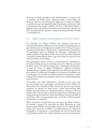 da Gestão de Rede especíﬁca e mais detalhadamente na forma como
se apresenta em Minas Gerais. Apresenta ainda o Portal Minas em
Números como um instrumento para aproximar o Estado do cidadão,
na medida em que são disponibilizadas informações consistentes sobre
o desempenho das funções públicas. Por ﬁm, o Movimento Minas é
indicado como uma iniciativa inovadora do Governo que assumiu em
2011, com potencial de expandir os espaços de discussão entre o Estado
e a sociedade civil.

8.1.

Alguns espaços de participação anteriores a 2011

Os Conselhos de Políticas Públicas são instâncias previstas na
Constituição Federal de 1988 e que servem de espaço de participação para
que o Governo possa interagir com a sociedade civil. Há caso em que os
conselhos são consultivos e deliberativos, o que demonstra a importância
da participação social na deﬁnição das diretrizes e elaboração das
políticas públicas. Hoje, Minas Gerais conta com 48 Conselhos Estaduais
vinculados à administração direta e que são espaços nos quais diversas
ações do Estado são discutidas.
Essa participação abarca inclusive os instrumentos de construção da
estratégia de longo prazo, na construção dos quais, diferentes governos
de Minas Gerais vêm abrindo espaço para a participação democrática.
A visão de futuro, as opções estratégicas e objetivos primários,
documentos que compõem parte importante dos elementos que servem
para delinear os Programas Estratégicos do Estado são decididos com
a participação do Conselho de Desenvolvimento Econômico e Social,
formado por membros da sociedade e do Governo e ligado diretamente
ao Governador.
O Conselho é de caráter deliberativo e consultivo e tem como uma
das suas funções mais importantes, a proposição do Plano Mineiro de
Desenvolvimento Integrado (PMDI), documento que tem como função
coordenar os esforços de longo prazo a serem desenvolvidos pelo
Estado e que está inscrito na Constituição Mineira. Contudo, o Plano só
ganhou relevo especial após a adoção do planejamento estratégico como
compromisso governamental a partir das reformas iniciadas em 2003. O
atual Plano cobre o escopo temporal que vai de 2011 a 2030 (conforme
apresentado no capítulo 2).
Outra experiência enriquecedora que tem lugar em Minas Gerais se
dá durante o processo de aprovação do Plano Plurianual de Ação
Governamental (PPAG) na Assembleia Legislativa do Estado de Minas
Gerais, que é posterior ao PMDI e ao estabelecimento dos Programas
Estratégicos. A importância e a possibilidade de êxito da abertura para
a participação popular vêm sendo veriﬁcadas a partir da realização de

165

 