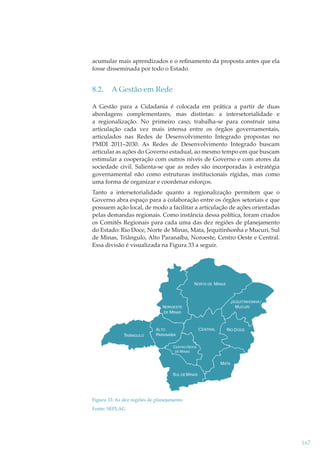 acumular mais aprendizados e o reﬁnamento da proposta antes que ela
fosse disseminada por todo o Estado.

8.2.

A Gestão em Rede

A Gestão para a Cidadania é colocada em prática a partir de duas
abordagens complementares, mas distintas: a intersetorialidade e
a regionalização. No primeiro caso, trabalha-se para construir uma
articulação cada vez mais intensa entre os órgãos governamentais,
articulados nas Redes de Desenvolvimento Integrado propostas no
PMDI 2011–2030. As Redes de Desenvolvimento Integrado buscam
articular as ações do Governo estadual, ao mesmo tempo em que buscam
estimular a cooperação com outros níveis de Governo e com atores da
sociedade civil. Salienta-se que as redes são incorporadas à estratégia
governamental não como estruturas institucionais rígidas, mas como
uma forma de organizar e coordenar esforços.
Tanto a intersetorialidade quanto a regionalização permitem que o
Governo abra espaço para a colaboração entre os órgãos setoriais e que
possuem ação local, de modo a facilitar a articulação de ações orientadas
pelas demandas regionais. Como instância dessa política, foram criados
os Comitês Regionais para cada uma das dez regiões de planejamento
do Estado: Rio Doce, Norte de Minas, Mata, Jequitinhonha e Mucuri, Sul
de Minas, Triângulo, Alto Paranaíba, Noroeste, Centro Oeste e Central.
Essa divisão é visualizada na Figura 33 a seguir.

NORTE DE MINAS

J EQUITINHONHA /
MUCURI

NOROESTE
DE MINAS

TRIÂNGULO

ALTO
PARANAÍBA

C ENTRAL

RIO D OCE

CENTRO OESTE
DE MINAS

MATA
SUL DE MINAS

Figura 33: As dez regiões de planejamento
Fonte: SEPLAG

167

 