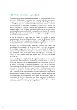 8.2.1. Gestão intersetorial e regionalizada
O delineamento dessas regiões visa agrupar os municípios de acordo
com suas similaridades e relações de interdependência. Ao mesmo
tempo, reconhece a complexidade do cenário do Estado de Minas Gerais
ao considerar que nele coexistem realidades diversas em seus aspectos
socioeconômicos, mas também de formação cultural. Essa divisão em
regiões permite ao Governo conhecer de maneira mais detalhada a
realidade sobre a qual incidirão as políticas públicas e, ao mesmo tempo,
facilita o diálogo e a emergência de prioridades estabelecidas de maneira
dialógica, levando em consideração as percepções dos próprios atores
da sociedade civil organizada.
A ﬁm de ampliar a capacidade do Estado de atingir as metas
colocadas pelo Governo, foi estabelecido a partir de 2011 onze Redes
de Desenvolvimento Integrado que articulam o PMDI entre os atores
intragovernamentais, conforme apresentado no capítulo 2.
As Redes de Desenvolvimento Integrado buscam unir atores da
sociedade civil às entidades do Governo. Assim, busca-se a consecução
de estratégias em parceria entre o Governo e a sociedade civil. Há um
esforço intragovernamental para que se construam canais de diálogos
que permitam uma abordagem mais matizada pela variedade do
Estado, inclusive evidenciando esse aspecto dentro dos próprios órgãos
do Governo.
Nesse sentido, para a implantação da experiência piloto de uma gestão
regionalizada, foi estabelecido um foro de discussão entre as diversas
secretarias que possuíam divisões regionais, como a Secretaria de Estado
de Saúde, a Secretaria de Estado de Defesa Social e a Secretaria de
Estado de Educação. Esse espaço de debates possibilitou que os órgãos
trouxessem elementos de suas experiências e conhecimentos sobre
aspectos da gestão descentralizada e foi, posteriormente, enriquecido
com a participação de representantes de outras secretarias que puderam
opinar sobre o desenho que seria assumido pelo modelo. Esses atores
governamentais, posteriormente, indicaram representantes para a
constituição de Comitês Regionais, que visam garantir a condução do
processo e atuar de forma transversal e regionalizada. A ﬁgura a seguir
ilustra a arquitetura do modelo de gestão em rede.

168

 