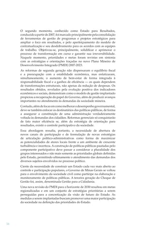 O segundo momento, conhecido como Estado para Resultados,
conduzido a partir de 2007, foi marcado principalmente pela consolidação
de ferramentas de gestão de programas e projetos estratégicos para
ampliar o foco em resultados, e pelo aperfeiçoamento do modelo de
contratualização e seu desdobramento para os acordos com as equipes
de trabalho. Objetivou-se, principalmente, solidiﬁcar e aprimorar o
processo de transformação em curso e garantir sua irreversibilidade.
Naquele momento, prioridades e metas foram revistas em sintonia
com as estratégias e orientações traçadas no novo Plano Mineiro de
Desenvolvimento Integrado (PMDI) 2007-2023.
As reformas de segunda geração não dispensaram o equilíbrio ﬁscal
e a preocupação com a estabilidade econômica, mas enfatizaram,
simultaneamente, o aumento de bem-estar de forma integrada à
responsabilidade ﬁscal e a ganhos de eﬁciência — os quais dependem
de transformações estruturais, não apenas da redução de despesas. Os
resultados obtidos, revelados pela evolução positiva dos indicadores
econômicos e sociais, demonstram como o modelo de gestão implantado
propiciou a recuperação do papel do Governo, além de produzir avanços
importantes no atendimento às demandas da sociedade mineira.
Contudo, além de focar em como melhorar o desempenho governamental,
deve-se também enfocar os destinatários das políticas públicas, de forma
a assegurar a constituição de uma administração verdadeiramente
voltada às demandas dos cidadãos. Reformas gerenciais só conquistarão
de fato maior eﬁciência se, além da estratégia de orientação para
resultados, existir o controle participativo da sociedade.
Essa abordagem ressalta, portanto, a necessidade de abertura de
novos canais de participação e de formulação de novas estratégias
de articulação político-administrativas como forma de maximizar
as potencialidades de atores locais frente a um ambiente de crescente
turbulência e incerteza. A construção de políticas públicas pautadas pelo
componente participativo deve passar a considerar a pluralidade dos
grupos interessados e não mais somente as prioridades globais deﬁnidas
pelo Estado, permitindo ultimamente o atendimento das demandas dos
diversos sujeitos envolvidos no processo político.
Ciente da necessidade de construir um Estado cada vez mais aberto ao
controle e participação populares, o Governo de Minas Gerais se voltou
para o envolvimento da sociedade civil como partícipe na elaboração e
monitoramento de políticas públicas. A terceira geração do Choque de
Gestão foi, assim, denominada Gestão para a Cidadania.
Uma nova revisão do PMDI para o horizonte de 2030 resultou em metas
regionalizadas e em um conjunto de estratégias prioritárias a serem
perseguidas para a concretização da visão de futuro do Estado. As
medidas a serem implantadas buscam promover uma maior participação
da sociedade na deﬁnição das prioridades do Estado.

16

 