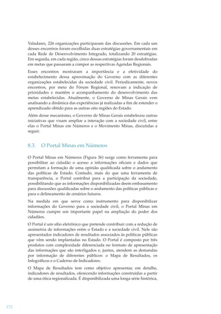 Valadares, 226 organizações participaram das discussões. Em cada um
desses encontros foram escolhidas duas estratégias governamentais em
cada Rede de Desenvolvimento Integrado, totalizando 20 estratégias.
Em seguida, em cada região, cinco dessas estratégias foram desdobradas
em metas que passaram a compor as respectivas Agendas Regionais.
Esses encontros mostraram a importância e a efetividade do
estabelecimento dessa aproximação do Governo com as diferentes
organizações estabelecidas da sociedade civil. Periodicamente, novos
encontros, por meio do Fórum Regional, renovam a indicação de
prioridades e mantêm o acompanhamento do desenvolvimento das
metas estabelecidas. Atualmente, o Governo de Minas Gerais vem
analisando a dinâmica das experiências já realizadas a ﬁm de estender o
aprendizado obtido para as outras oito regiões do Estado.
Além desse mecanismo, o Governo de Minas Gerais estabeleceu outras
iniciativas que visam ampliar a interação com a sociedade civil, entre
elas o Portal Minas em Números e o Movimento Minas, discutidas a
seguir.

8.3.

O Portal Minas em Números

O Portal Minas em Números (Figura 36) surge como ferramenta para
possibilitar ao cidadão o acesso a informações oﬁciais e dados que
permitam a formação de uma opinião qualiﬁcada sobre o andamento
das políticas de Estado. Contudo, mais do que uma ferramenta de
transparência, o Portal contribui para a participação da sociedade,
possibilitando que as informações disponibilizadas deem embasamento
para discussões qualiﬁcadas sobre o andamento das políticas públicas e
para o delineamento de cenários futuros.
Na medida em que serve como instrumento para disponibilizar
informações do Governo para a sociedade civil, o Portal Minas em
Números cumpre um importante papel na ampliação do poder dos
cidadãos.
O Portal é um sítio eletrônico que pretende contribuir com a redução de
assimetria de informações entre o Estado e a sociedade civil. Nele são
apresentados indicadores de resultados associados às políticas públicas
que vêm sendo implantadas no Estado. O Portal é composto por três
produtos com complexidade diferenciada no formato de apresentação
das informações que são interligados e, juntos, atendem as demandas
por informação de diferentes públicos: o Mapa de Resultados, os
Infográﬁcos e o Caderno de Indicadores.
O Mapa de Resultados tem como objetivo apresentar, em detalhe,
indicadores de resultados, oferecendo informações construídas a partir
de uma ótica regionalizada. É disponibilizada uma longa série histórica,

172

 