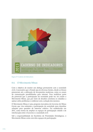 Figura 37: Caderno de Indicadores

8.4.

O Movimento Minas

Com o objetivo de manter um diálogo permanente com a sociedade
civil, é necessário que o Estado aja em diversas frentes, desde os fóruns
presenciais até a utilização de ferramentas modernas, como os canais
de comunicação possibilitados pela internet. Para mobilizar parte
do potencial que a participação da sociedade pode ter, foi criado o
Movimento Minas, que por meio de desaﬁos conclama os cidadãos a
opinar sobre problemas e colaborar com a solução dos mesmos.
O Movimento Minas é uma proposta inovadora do Governo de Minas
Gerais que visa estimular a participação da sociedade para desenhar
soluções para questões de interesse coletivo. Foi estabelecido em
2011, como forma de ampliar os espaços de participação cidadã e de
interlocução entre o Governo e a sociedade civil.
Sob a responsabilidade do Escritório de Prioridades Estratégicas, o
Movimento Minas conta com dois espaços de participação:

174

 