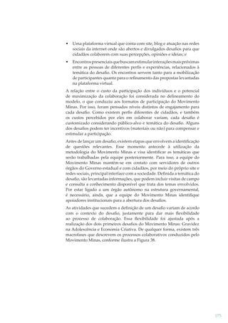 •

Uma plataforma virtual que conta com site, blog e atuação nas redes
sociais da internet onde são abertos e divulgados desaﬁos para que
cidadãos colaborem com suas percepções, opiniões e ideias; e

•

Encontros presenciais que buscam estimular interações mais próximas
entre as pessoas de diferentes perﬁs e experiências, relacionados à
temática do desaﬁo. Os encontros servem tanto para a mobilização
de participantes quanto para o reﬁnamento das propostas levantadas
na plataforma virtual.

A relação entre o custo da participação dos indivíduos e o potencial
de maximização da colaboração foi considerada no delineamento do
modelo, o que conduziu aos formatos de participação do Movimento
Minas. Por isso, foram pensados níveis distintos de engajamento para
cada desaﬁo. Como existem perﬁs diferentes de cidadãos, e também
os custos percebidos por eles em colaborar variam, cada desaﬁo é
customizado considerando público-alvo e temática do desaﬁo. Alguns
dos desaﬁos podem ter incentivos (materiais ou não) para compensar e
estimular a participação.
Antes de lançar um desaﬁo, existem etapas que envolvem a identiﬁcação
de questões relevantes. Esse momento antecede à utilização da
metodologia do Movimento Minas e visa identiﬁcar as temáticas que
serão trabalhadas pela equipe posteriormente. Para isso, a equipe do
Movimento Minas mantém-se em contato com servidores de outros
órgãos do Governo estadual e com cidadãos, por meio do próprio site e
redes sociais, principal interface com a sociedade. Deﬁnida a temática do
desaﬁo, são levantadas informações, que podem incluir visitas de campo
e consulta a conhecimento disponível que trata dos temas envolvidos.
Por estar ligado a um órgão autônomo na estrutura governamental,
é necessário, ainda, que a equipe do Movimento Minas identiﬁque
apoiadores institucionais para a abertura dos desaﬁos.
As atividades que sucedem a deﬁnição de um desaﬁo variam de acordo
com o contexto do desaﬁo, justamente para dar mais ﬂexibilidade
ao processo de colaboração. Essa ﬂexibilidade foi ajustada após a
realização dos dois primeiros desaﬁos do Movimento Minas: Gravidez
na Adolescência e Economia Criativa. De qualquer forma, existem três
macrofases que descrevem os processos colaborativos conduzidos pelo
Movimento Minas, conforme ilustra a Figura 38.

175

 