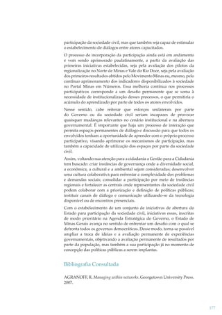participação da sociedade civil, mas que também seja capaz de estimular
o estabelecimento de diálogos entre atores capacitados.
O processo de incorporação da participação ainda está em andamento
e vem sendo aprimorado paulatinamente, a partir da avaliação das
primeiras iniciativas estabelecidas, seja pela avaliação dos pilotos da
regionalização no Norte de Minas e Vale do Rio Doce, seja pela avaliação
dos primeiros resultados obtidos pelo Movimento Minas ou, mesmo, pelo
contínuo aprimoramento dos indicadores disponibilizados à sociedade
no Portal Minas em Números. Essa melhoria contínua nos processos
participativos corresponde a um desaﬁo permanente que se soma à
necessidade de institucionalização desses processos, o que permitiria o
acúmulo do aprendizado por parte de todos os atores envolvidos.
Nesse sentido, cabe reiterar que esforços unilaterais por parte
do Governo ou da sociedade civil seriam incapazes de provocar
quaisquer mudanças relevantes no cenário institucional e na abertura
governamental. É importante que haja um processo de interação que
permita espaços permanentes de diálogo e discussão para que todos os
envolvidos tenham a oportunidade de aprender com o próprio processo
participativo, visando aprimorar os mecanismos de participação, mas
também a capacidade de utilização dos espaços por parte da sociedade
civil.
Assim, voltando sua atenção para a cidadania a Gestão para a Cidadania
tem buscado: criar instâncias de governança onde a diversidade social,
a econômica, a cultural e a ambiental sejam consideradas; desenvolver
uma cultura colaborativa para enfrentar a complexidade dos problemas
e demandas sociais; consolidar a participação por meio de instâncias
regionais e fortalecer as centrais onde representantes da sociedade civil
podem colaborar com a priorização e deﬁnição de políticas públicas;
instituir canais de diálogo e comunicação utilizando-se da tecnologia
disponível ou de encontros presenciais.
Com o estabelecimento de um conjunto de iniciativas de abertura do
Estado para participação da sociedade civil, iniciativas essas, inscritas
de modo prioritário na Agenda Estratégica do Governo, o Estado de
Minas Gerais avança no sentido de enfrentar um desaﬁo com o qual se
defronta todos os governos democráticos. Desse modo, torna-se possível
ampliar a troca de ideias e a avaliação permanente de experiências
governamentais, objetivando a avaliação permanente de resultados por
parte da população, mas também a sua participação já no momento de
concepção das políticas públicas a serem implantas.

Bibliograﬁa Consultada
AGRANOFF, R. Managing within networks. Georgetown University Press.
2007.

177

 