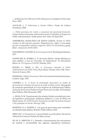 —. & McGuire, M. Collborative Public Management. Georgetown University
Press. 2003.
AGUILAR, L. F. Gobernanza y Gestión Pública. Fondo de Cultura
Económica, 2006.
—. Public governance for results: a conceptual and operational framework.
United Nations Economic and Social Council, Committee of Experts on
Public Administration, Tenth session New York, 4-8 April 2011.
ASSEMBLEIA LEGISLATIVA DE MINAS GERAIS. Revisão do PPAG
resultou em 460 sugestões populares. Disponível em: <http://www.almg.
gov.br/acompanhe/noticias/arquivos/2012/12/20_balanco_ppag.
html>. Acesso em: 20/05/2013.
GOLDSMITH, S; EGGER, W. Governing by network. Brookings Institution,
2011.
KADOUAKI, R.; MARRA, C. N. Inovação Aberta e design thinking no
setor público: o caso da “Gravidez na Adolescência” no Movimento
Minas. In: VI Congresso CONSAD. Brasília, 2013.
KOLIBA, C.; MEEK, J.; ZIA, A. Governance Networks in Public
Administration and Public Policy. Boca Raton, Florida/USA: CRC Press/
Taylor & Francis, 2011.
KOOIMAN, J. Modern Governance. New Government-Society Interactions.
Londres: Sage, 1993.
LADEIRA, L. C. A lacuna da participação democrática no modelo de
gerenciamento estratégico do governo do estado de Minas Gerais. Monograﬁa
de conclusão apresentada ao Curso Superior de Administração Pública
da Escola de Governo Professor Paulo Neves de Carvalho, da Fundação
João Pinheiro. Belo Horizonte, 2008.
—; MAIA, R. M. Transformação das relações Estado-sociedade por meio
do legislativo: participação, audiências públicas e o caso do PPAG em
Minas Gerais. In: XVIII Encontro Nacional do Conselho Nacional de Pesquisa
e Pós-graduação em Direito. Maringá, 2009.
MARTINS, H. F.; MARINI, C. Um guia de governança para resultados
na administração pública. Brasília: Publix Editora, 2010.
PIRES, M C. S. Transparência e responsabilidade na gestão pública. Revista do
Tribunal de Contas do Estado de Minas Gerais.
PO, M. V.; ABRUCIO, F. L. Desenho e funcionamento dos mecanismos
de controle e accountability das agências reguladoras brasileiras:

178

 