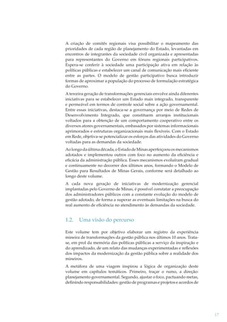 A criação de comitês regionais visa possibilitar o mapeamento das
prioridades de cada região de planejamento do Estado, levantadas em
encontros de integrantes da sociedade civil organizada e apresentadas
para representantes do Governo em fóruns regionais participativos.
Espera-se conferir à sociedade uma participação ativa em relação às
políticas públicas e estabelecer um canal de comunicação mais eﬁciente
entre as partes. O modelo de gestão participativo busca introduzir
formas de aproximar a população do processo de formulação estratégica
do Governo.
A terceira geração de transformações gerenciais envolve ainda diferentes
iniciativas para se estabelecer um Estado mais integrado, transparente
e permeável em termos de controle social sobre a ação governamental.
Entre essas iniciativas, destaca-se a governança por meio de Redes de
Desenvolvimento Integrado, que constituem arranjos institucionais
voltados para a obtenção de um comportamento cooperativo entre os
diversos atores governamentais, embasados por sistemas informacionais
aprimorados e estruturas organizacionais mais ﬂexíveis. Com o Estado
em Rede, objetiva-se potencializar os esforços das atividades do Governo
voltadas para as demandas da sociedade.
Ao longo da última década, o Estado de Minas aperfeiçoou os mecanismos
adotados e implementou outros com foco no aumento da eﬁciência e
eﬁcácia da administração pública. Esses mecanismos evoluíram gradual
e continuamente no decorrer dos últimos anos, formando o Modelo de
Gestão para Resultados de Minas Gerais, conforme será detalhado ao
longo deste volume.
A cada nova geração de iniciativas de modernização gerencial
implantadas pelo Governo de Minas, é possível constatar a preocupação
dos administradores públicos com a constante evolução do modelo de
gestão adotado, de forma a superar as eventuais limitações na busca do
real aumento de eﬁciência no atendimento às demandas da sociedade.

1.2.

Uma visão do percurso

Este volume tem por objetivo elaborar um registro da experiência
mineira de transformações da gestão pública nos últimos 10 anos. Tratase, em prol da memória das políticas públicas a serviço da inspiração e
do aprendizado, de um relato das mudanças experimentadas e reﬂexões
dos impactos da modernização da gestão pública sobre a realidade dos
mineiros.
A metáfora de uma viagem inspirou a lógica de organização deste
volume em capítulos temáticos. Primeiro, traçar o rumo, a direção:
planejamento governamental. Segundo, ajustar o foco, pactuando metas,
deﬁnindo responsabilidades: gestão de programas e projetos e acordos de

17

 