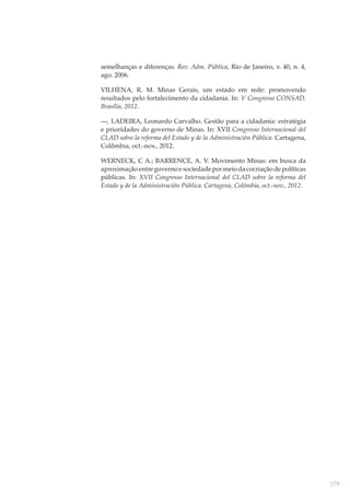 semelhanças e diferenças. Rev. Adm. Pública, Rio de Janeiro, v. 40, n. 4,
ago. 2006.
VILHENA, R. M. Minas Gerais, um estado em rede: promovendo
resultados pelo fortalecimento da cidadania. In: V Congresso CONSAD.
Brasília, 2012.
—
—, LADEIRA, Leonardo Carvalho. Gestão para a cidadania: estratégia
e prioridades do governo de Minas. In: XVII Congresso Internacional del
CLAD sobre la reforma del Estado y de la Administración Pública. Cartagena,
Colômbia, oct.-nov., 2012.
WERNECK, C A.; BARRENCE, A. V. Movimento Minas: em busca da
aproximação entre governo e sociedade por meio da cocriação de políticas
públicas. In: XVII Congresso Internacional del CLAD sobre la reforma del
Estado y de la Administración Pública. Cartagena, Colômbia, oct.-nov., 2012.

179

 