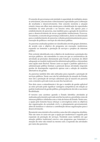 O conceito de governança está atrelado à capacidade de múltiplos atores
se articularem, alavancarem e direcionarem capacidades para a obtenção
de resultados e desenvolvimento. Este conceito reorienta a atuação
estatal e lança um olhar mais atento para a identiﬁcação de capacidades
instaladas no setor privado e no terceiro setor, não apenas para o
estabelecimento de parcerias, mas também para a geração de incentivos
para o desenvolvimento de novas capacidades institucionais. Evoca-se,
novamente, o conceito de governança colaborativa, desta vez direcionado
para o estabelecimento de parcerias voltadas predominantemente para a
execução de políticas e serviços de relevância pública.
As parcerias analisadas podem ser classiﬁcadas em três grupos distintos,
de acordo com o objetivo do programa em execução: modernizar,
expandir ou fomentar a prestação de serviços e projetos de interesse
público.
Pela vertente identiﬁcada com o objetivo de modernizar a prestação dos
serviços públicos, são entendidos os casos em que as características de
atividades já prestadas diretamente pelo Estado se mostram de difícil
adequação ao modelo tradicional da administração pública e demandam
uma opção mais ﬂexível. Nesses casos as regras e padrões aplicáveis à
administração pública limitam o potencial dessas atividades impondo
perdas de desempenho superáveis apenas com a adoção de modelos
alternativos de gestão.
As parcerias também têm sido utilizadas para expandir a prestação de
serviços públicos. Neste caso não há substituição da atuação do Estado,
mas sim a prestação de serviços adicionais que já nascem em parceria
com a iniciativa privada (com ou sem ﬁns lucrativos).
Nos dois casos o entendimento é de que o modelo de gestão aplicável
ao setor privado pode signiﬁcar vantagens competitivas em relação ao
padrão tradicional da gestão pública, principalmente devido a sua maior
ﬂexibilidade.
O terceiro caso acontece quando o Estado identiﬁca atividades já
realizadas pela iniciativa privada sem ﬁns lucrativos, percebidas como de
interesse público e alinhadas com a visão de futuro do Estado. Neste caso,
a opção pelo fomento busca reforçar a convergência entre os objetivos
das organizações da sociedade civil e o planejamento governamental,
além de fortalecer e valorizar a contribuição dessas organizações para o
desenvolvimento.
Raramente uma iniciativa ﬁca restrita a uma das três categorias aludidas.
Não são raros os casos em que a opção por modernizar é seguida pela
expansão da prestação de serviços. Existindo casos também em que
atuação pública tradicional convive com programas que fomentam a
atuação do setor não estatal ou mesmo com a expansão das atividades
por meio das parcerias.

183

 