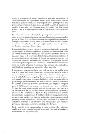 Assim, a construção de novos modelos de parcerias adequados e o
desenvolvimento da capacidade interna para efetivamente geri-los
tornam-se agendas prioritárias entre as políticas de gestão pública. Este
processo teve início em Minas ainda em 2003, a partir do advento do
modelo de parcerias com Organização da Sociedade Civil de Interesse
Público (OSCIP) e do Programa Estadual de Parcerias Público-Privadas
(PPP).
Poderá ser observado neste capítulo, que as parcerias mineiras, em sua
maioria, podem ser classiﬁcadas como medidas que buscaram expandir a
prestação de serviços públicos, complementadas pelo fomento à atuação
de organizações da sociedade, sendo pontuais os casos em que a parceria
substituiu a atuação direta de organizações públicas com o objetivo de
modernizar a prestação dos serviços.
Enquanto ainda persistem críticas e impasses relacionados a modelos
de parceria na administração pública, por vezes erroneamente tachados
de tentativa do Estado de reduzir suas responsabilidades frente aos
cidadãos, o que pode ser observado ao longo da trajetória dos últimos 10
anos em Minas Gerais é a adoção de formas inovadoras e criativas, com
o intuito de aumentar a eﬁciência e a eﬁcácia do gasto público, ampliar
os serviços públicos prestados e melhorar a infraestrutura econômica e
social do Estado. O que se observou no caso mineiro foi o aumento da
efetividade de atuação governamental e não o contrário.
É importante observar também que embora tenha na legislação de
OSCIP e PPP os eixos estruturantes para a execução de políticas públicas
em conjunto com, respectivamente, o terceiro setor e a iniciativa privada
com ﬁnalidade lucrativa, a opção pelas parcerias não se restringe a esses
dois modelos, sendo que outras modalidades podem ser observadas em
políticas e programas setoriais. Na área da cultura e, mais recentemente,
no Esporte, as Leis de Incentivo possibilitam que empresas apliquem
parte do ICMS devido em projetos previamente aprovados pelo Estado.
Na área da Saúde, uma das principais iniciativas para a regionalização
da assistência no Estado, o Programa de Fortalecimento e Melhoria da
Qualidade dos Hospitais do SUS (PROHOSP), foi estruturado no fomento
aos principais equipamentos de saúde do Estado, independentemente
de seu modelo jurídico, envolvendo, assim, diversas entidades sociais. E
para impulsionar a melhoria da infraestrutura, as Parcerias de Reembolso
Tributário permitem o investimento em infraestrutura por empresas
privadas e o posterior abatimento dos impostos devidos.
Neste capítulo serão apresentadas as características dos principais
modelos de parceria adotados pelo Governo do Estado de Minas Gerais
e detalhes de sua implementação.

184

 
