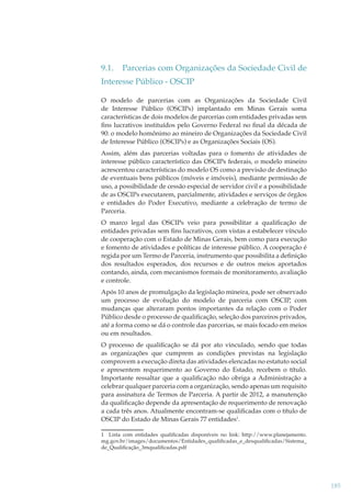 9.1.

Parcerias com Organizações da Sociedade Civil de

Interesse Público - OSCIP
O modelo de parcerias com as Organizações da Sociedade Civil
de Interesse Público (OSCIPs) implantado em Minas Gerais soma
características de dois modelos de parcerias com entidades privadas sem
ﬁns lucrativos instituídos pelo Governo Federal no ﬁnal da década de
90: o modelo homônimo ao mineiro de Organizações da Sociedade Civil
de Interesse Público (OSCIPs) e as Organizações Sociais (OS).
Assim, além das parcerias voltadas para o fomento de atividades de
interesse público característico das OSCIPs federais, o modelo mineiro
acrescentou características do modelo OS como a previsão de destinação
de eventuais bens públicos (móveis e imóveis), mediante permissão de
uso, a possibilidade de cessão especial de servidor civil e a possibilidade
de as OSCIPs executarem, parcialmente, atividades e serviços de órgãos
e entidades do Poder Executivo, mediante a celebração de termo de
Parceria.
O marco legal das OSCIPs veio para possibilitar a qualiﬁcação de
entidades privadas sem ﬁns lucrativos, com vistas a estabelecer vínculo
de cooperação com o Estado de Minas Gerais, bem como para execução
e fomento de atividades e políticas de interesse público. A cooperação é
regida por um Termo de Parceria, instrumento que possibilita a deﬁnição
dos resultados esperados, dos recursos e de outros meios aportados
contando, ainda, com mecanismos formais de monitoramento, avaliação
e controle.
Após 10 anos de promulgação da legislação mineira, pode ser observado
um processo de evolução do modelo de parceria com OSCIP, com
mudanças que alteraram pontos importantes da relação com o Poder
Público desde o processo de qualiﬁcação, seleção dos parceiros privados,
até a forma como se dá o controle das parcerias, se mais focado em meios
ou em resultados.
O processo de qualiﬁcação se dá por ato vinculado, sendo que todas
as organizações que cumprem as condições previstas na legislação
comprovem a execução direta das atividades elencadas no estatuto social
e apresentem requerimento ao Governo do Estado, recebem o título.
Importante ressaltar que a qualiﬁcação não obriga a Administração a
celebrar qualquer parceria com a organização, sendo apenas um requisito
para assinatura de Termos de Parceria. A partir de 2012, a manutenção
da qualiﬁcação depende da apresentação de requerimento de renovação
a cada três anos. Atualmente encontram-se qualiﬁcadas com o título de
OSCIP do Estado de Minas Gerais 77 entidades1.
1 Lista com entidades qualiﬁcadas disponíveis no link: http://www.planejamento.
mg.gov.br/images/documentos/Entidades_qualiﬁcadas_e_desqualiﬁcadas/Sistema_
de_Qualiﬁcação_3mqualiﬁcadas.pdf

185

 