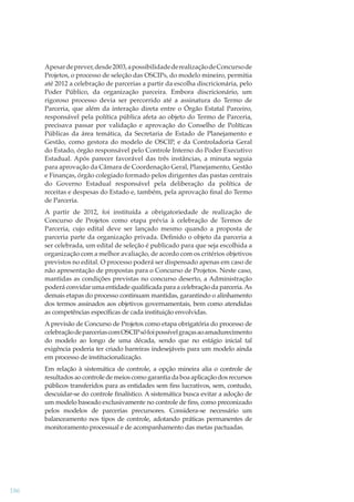 Apesar de prever, desde 2003, a possibilidade de realização de Concurso de
Projetos, o processo de seleção das OSCIPs, do modelo mineiro, permitia
até 2012 a celebração de parcerias a partir da escolha discricionária, pelo
Poder Público, da organização parceira. Embora discricionário, um
rigoroso processo devia ser percorrido até a assinatura do Termo de
Parceria, que além da interação direta entre o Órgão Estatal Parceiro,
responsável pela política pública afeta ao objeto do Termo de Parceria,
precisava passar por validação e aprovação do Conselho de Políticas
Públicas da área temática, da Secretaria de Estado de Planejamento e
Gestão, como gestora do modelo de OSCIP, e da Controladoria Geral
do Estado, órgão responsável pelo Controle Interno do Poder Executivo
Estadual. Após parecer favorável das três instâncias, a minuta seguia
para aprovação da Câmara de Coordenação Geral, Planejamento, Gestão
e Finanças, órgão colegiado formado pelos dirigentes das pastas centrais
do Governo Estadual responsável pela deliberação da política de
receitas e despesas do Estado e, também, pela aprovação ﬁnal do Termo
de Parceria.
A partir de 2012, foi instituída a obrigatoriedade de realização de
Concurso de Projetos como etapa prévia à celebração de Termos de
Parceria, cujo edital deve ser lançado mesmo quando a proposta de
parceria parte da organização privada. Deﬁnido o objeto da parceria a
ser celebrada, um edital de seleção é publicado para que seja escolhida a
organização com a melhor avaliação, de acordo com os critérios objetivos
previstos no edital. O processo poderá ser dispensado apenas em caso de
não apresentação de propostas para o Concurso de Projetos. Neste caso,
mantidas as condições previstas no concurso deserto, a Administração
poderá convidar uma entidade qualiﬁcada para a celebração da parceria. As
demais etapas do processo continuam mantidas, garantindo o alinhamento
dos termos assinados aos objetivos governamentais, bem como atendidas
as competências especíﬁcas de cada instituição envolvidas.
A previsão de Concurso de Projetos como etapa obrigatória do processo de
celebração de parcerias com OSCIP só foi possível graças ao amadurecimento
do modelo ao longo de uma década, sendo que no estágio inicial tal
exigência poderia ter criado barreiras indesejáveis para um modelo ainda
em processo de institucionalização.
Em relação à sistemática de controle, a opção mineira alia o controle de
resultados ao controle de meios como garantia da boa aplicação dos recursos
públicos transferidos para as entidades sem ﬁns lucrativos, sem, contudo,
descuidar-se do controle ﬁnalístico. A sistemática busca evitar a adoção de
um modelo baseado exclusivamente no controle de ﬁns, como preconizado
pelos modelos de parcerias precursores. Considera-se necessário um
balanceamento nos tipos de controle, adotando práticas permanentes de
monitoramento processual e de acompanhamento das metas pactuadas.

186

 