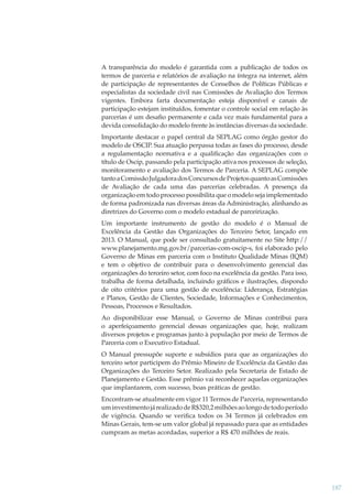 A transparência do modelo é garantida com a publicação de todos os
termos de parceria e relatórios de avaliação na íntegra na internet, além
de participação de representantes de Conselhos de Políticas Públicas e
especialistas da sociedade civil nas Comissões de Avaliação dos Termos
vigentes. Embora farta documentação esteja disponível e canais de
participação estejam instituídos, fomentar o controle social em relação às
parcerias é um desaﬁo permanente e cada vez mais fundamental para a
devida consolidação do modelo frente às instâncias diversas da sociedade.
Importante destacar o papel central da SEPLAG como órgão gestor do
modelo de OSCIP. Sua atuação perpassa todas as fases do processo, desde
a regulamentação normativa e a qualiﬁcação das organizações com o
título de Oscip, passando pela participação ativa nos processos de seleção,
monitoramento e avaliação dos Termos de Parceria. A SEPLAG compõe
tanto a Comissão Julgadora dos Concursos de Projetos quanto as Comissões
de Avaliação de cada uma das parcerias celebradas. A presença da
organização em todo processo possibilita que o modelo seja implementado
de forma padronizada nas diversas áreas da Administração, alinhando as
diretrizes do Governo com o modelo estadual de parceirização.
Um importante instrumento de gestão do modelo é o Manual de
Excelência da Gestão das Organizações do Terceiro Setor, lançado em
2013. O Manual, que pode ser consultado gratuitamente no Site http://
www.planejamento.mg.gov.br/parcerias-com-oscip-s, foi elaborado pelo
Governo de Minas em parceria com o Instituto Qualidade Minas (IQM)
e tem o objetivo de contribuir para o desenvolvimento gerencial das
organizações do terceiro setor, com foco na excelência da gestão. Para isso,
trabalha de forma detalhada, incluindo gráﬁcos e ilustrações, dispondo
de oito critérios para uma gestão de excelência: Liderança, Estratégias
e Planos, Gestão de Clientes, Sociedade, Informações e Conhecimentos,
Pessoas, Processos e Resultados.
Ao disponibilizar esse Manual, o Governo de Minas contribui para
o aperfeiçoamento gerencial dessas organizações que, hoje, realizam
diversos projetos e programas junto à população por meio de Termos de
Parceria com o Executivo Estadual.
O Manual pressupõe suporte e subsídios para que as organizações do
terceiro setor participem do Prêmio Mineiro de Excelência da Gestão das
Organizações do Terceiro Setor. Realizado pela Secretaria de Estado de
Planejamento e Gestão. Esse prêmio vai reconhecer aquelas organizações
que implantarem, com sucesso, boas práticas de gestão.
Encontram-se atualmente em vigor 11 Termos de Parceria, representando
um investimento já realizado de R$320,2 milhões ao longo de todo período
de vigência. Quando se veriﬁca todos os 34 Termos já celebrados em
Minas Gerais, tem-se um valor global já repassado para que as entidades
cumpram as metas acordadas, superior a R$ 470 milhões de reais.

187

 