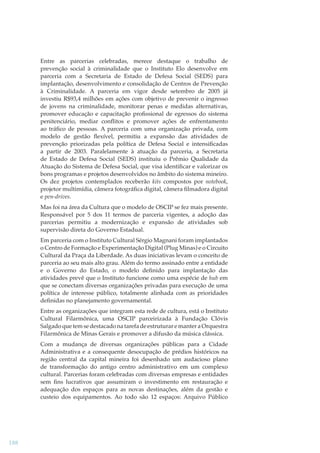 Entre as parcerias celebradas, merece destaque o trabalho de
prevenção social à criminalidade que o Instituto Elo desenvolve em
parceria com a Secretaria de Estado de Defesa Social (SEDS) para
implantação, desenvolvimento e consolidação de Centros de Prevenção
à Criminalidade. A parceria em vigor desde setembro de 2005 já
investiu R$93,4 milhões em ações com objetivo de prevenir o ingresso
de jovens na criminalidade, monitorar penas e medidas alternativas,
promover educação e capacitação proﬁssional de egressos do sistema
penitenciário, mediar conﬂitos e promover ações de enfrentamento
ao tráﬁco de pessoas. A parceria com uma organização privada, com
modelo de gestão ﬂexível, permitiu a expansão das atividades de
prevenção priorizadas pela política de Defesa Social e intensiﬁcadas
a partir de 2003. Paralelamente à atuação da parceria, a Secretaria
de Estado de Defesa Social (SEDS) instituiu o Prêmio Qualidade da
Atuação do Sistema de Defesa Social, que visa identiﬁcar e valorizar os
bons programas e projetos desenvolvidos no âmbito do sistema mineiro.
Os dez projetos contemplados receberão kits compostos por notebook,
k
projetor multimídia, câmera fotográﬁca digital, câmera ﬁlmadora digital
e pen-drives.
Mas foi na área da Cultura que o modelo de OSCIP se fez mais presente.
Responsável por 5 dos 11 termos de parceria vigentes, a adoção das
parcerias permitiu a modernização e expansão de atividades sob
supervisão direta do Governo Estadual.
Em parceria com o Instituto Cultural Sérgio Magnani foram implantados
o Centro de Formação e Experimentação Digital (Plug Minas) e o Circuito
Cultural da Praça da Liberdade. As duas iniciativas levam o conceito de
parceria ao seu mais alto grau. Além do termo assinado entre a entidade
e o Governo do Estado, o modelo deﬁnido para implantação das
atividades prevê que o Instituto funcione como uma espécie de hub em
que se conectam diversas organizações privadas para execução de uma
política de interesse público, totalmente alinhada com as prioridades
deﬁnidas no planejamento governamental.
Entre as organizações que integram esta rede de cultura, está o Instituto
Cultural Filarmônica, uma OSCIP parceirizada à Fundação Clóvis
Salgado que tem se destacado na tarefa de estruturar e manter a Orquestra
Filarmônica de Minas Gerais e promover a difusão da música clássica.
Com a mudança de diversas organizações públicas para a Cidade
Administrativa e a consequente desocupação de prédios históricos na
região central da capital mineira foi desenhado um audacioso plano
de transformação do antigo centro administrativo em um complexo
cultural. Parcerias foram celebradas com diversas empresas e entidades
sem ﬁns lucrativos que assumiram o investimento em restauração e
adequação dos espaços para as novas destinações, além da gestão e
custeio dos equipamentos. Ao todo são 12 espaços: Arquivo Público

188

 
