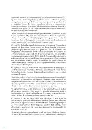 resultados. Terceiro, o sistema de navegação: monitoramento e avaliação.
Quarto, com a melhor tripulação: gestão de pessoas e liderança. Quinto,
navegar em conjunto, a ﬂotilha, a esquadra: governança colaborativa
e parcerias. Sexto, de forma inovadora, eﬁciente e transparente:
inovação, integração de serviços administrativos, qualidade do gasto e
transparência. Sétimo, os portos de chegada: o atendimento ao cidadão,
os resultados de desenvolvimento.
Assim, o capítulo 2 trata da estratégia governamental adotada em Minas
Gerais a partir de 2003, com base no conceito de duplo planejamento,
desde a elaboração da visão de longo prazo e seu papel como centro de
irradiação do modelo de gestão para resultados, até seu desdobramento
para o médio prazo e operacionalização no curto prazo.
O capítulo 3 aborda o estabelecimento de prioridades. Apresenta o
conceito de Programas Estruturadores e a distinção entre programas,
projetos e processos estratégicos a partir de 2011. A execução dos
Programas Estruturadores é tida como fundamental mecanismo de
operacionalização das prioridades do Governo e garantia dos resultados
para os cidadãos. A formulação do portfólio de Programas Estruturadores
está, portanto, no cerne do modelo de gerenciamento estratégico adotado
em Minas Gerais. Aborda, ainda, as unidades de gerenciamento de
Projetos e Processos Estratégicos, o Estado para Resultados e o Escritório
de Prioridades Estratégicas.
O capítulo 4 trata de outra faceta do desdobramento da estratégia: a
contratualização de resultados. Apresenta o modelo adotado em Minas
Gerais, bem como o processo de pactuação de resultados e sua evolução
ao longo do tempo.
O capítulo 5 enfoca os processos e unidades de monitoramento e avaliação,
incluindo o gerenciamento intensivo da Estratégia Governamental, os
Programas Estruturadores, os Acordos de Resultados, o monitoramento
físico e orçamentário do PPAG e iniciativas de avaliação e correção de
desvios para o alcance dos objetivos estratégicos do Governo.
O capítulo 6 trata da gestão de pessoas no Governo de Minas. A gestão
de recursos humanos é tida como ferramenta fundamental para a
implementação da estratégia traçada pelo Governo e, consequentemente,
para o alcance de maiores e melhores resultados sociais.
O capítulo 7 trata da importância das lideranças na condução da
modernização gerencial, bem como na disseminação de seus conceitos
por todos os órgãos do Estado de Minas Gerais. Também aponta para
as relevantes iniciativas de formação de quadros de liderança, parte
de esforços conscientes na busca pela permanente manutenção da
excelência gerencial.
O capítulo 8 busca contextualizar o envolvimento da cidadania durante
as ondas de transformação da gestão pública, orientando o Estado para

18

 