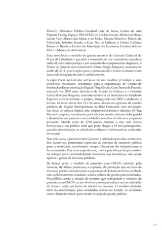 Mineiro, Biblioteca Pública Estadual Luiz de Bessa, Centro de Arte
Popular Cemig, Espaço TIM UFMG do Conhecimento, Memorial Minas
Gerais Vale, Museu das Minas e do Metal, Museu Mineiro e Palácio da
Liberdade, Inhotim Escola, a Casa Fiat de Cultura, o Centro Cultural
Banco do Brasil, o Centro de Referência da Economia Criativa SebraeMG e o Museu do Automóvel.
Para completar o modelo de gestão em rede do Circuito Cultural da
Praça da Liberdade e garantir a formação de um verdadeiro complexo
cultural, em contraposição a um conjunto de equipamentos dispersos, o
Termo de Parceria com o Instituto Cultural Sergio Magnani, assinado em
junho de 2012, prevê ações para a promoção do Circuito Cultural como
uma rede integrada de arte e conhecimento.
A experiência do Circuito serviu-se de um modelo, já testado e com
excelentes resultados, construído para a implantação do Centro de
Formação e Experimentação Digital (Plug Minas). Com Termo de Parceria
assinado em 2008 entre Secretaria de Estado de Cultura e o Instituto
Cultural Sérgio Magnani, com interveniência da Secretaria de Estado de
Esportes e da Juventude, o projeto, inaugurado em 2009, é dedicado a
jovens, na faixa etária dos 14 a 24 anos, alunos ou egressos de escolas
públicas da Região Metropolitana de Belo Horizonte com atividades
nas áreas de cultura digital, arte, empreendedorismo e idiomas. O Plug
Minas é composto atualmente por 8 núcleos, sendo cada um deles gerido
e ﬁnanciado em parceria com entidades sem ﬁns lucrativos e empresas
privadas. Atende cerca de 1700 jovens durante o ano com cursos
formativos e um público total que pode chegar a 19 mil participantes,
quando consideradas as atividades culturais e informativas realizadas
no espaço.
Nos dois casos, a parceria entre Governo e entidades privadas, com e sem
ﬁns lucrativos, permitiram expansão de serviços de interesse público
para a sociedade, envolvendo compartilhamento de infraestrutura e
ﬁnanciamento. Nas duas experiências, o setor privado participa também
da solução para sustentabilidade ﬁnanceira das iniciativas, não sendo
apenas o gestor de recursos públicos.
De forma geral, o modelo de parcerias com OSCIPs adotado pelo
Governo de Minas promoveu a expansão da prestação dos serviços de
interesse público, beneﬁciando a população do Estado de forma alinhada
com o planejamento estadual e com a política de gestão para resultados.
Possibilitou ainda a criação de projetos que extrapolam o conceito de
parcerias com OSCIPs ao envolver empresas privadas e outras entidades
do terceiro setor em torno de iniciativas comuns. O modelo adotado,
além da contribuição para resultados sociais no Estado, se credencia
como objeto de estudo para modernização da gestão pública.

189

 