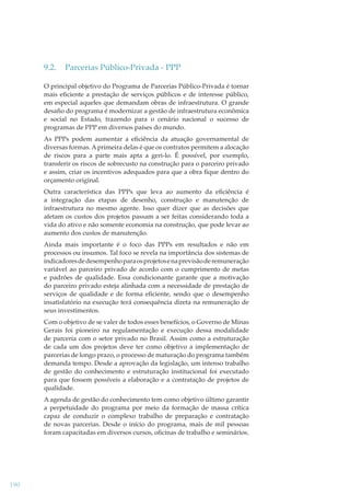 9.2.

Parcerias Público-Privada - PPP

O principal objetivo do Programa de Parcerias Público-Privada é tornar
mais eﬁciente a prestação de serviços públicos e de interesse público,
em especial aqueles que demandam obras de infraestrutura. O grande
desaﬁo do programa é modernizar a gestão de infraestrutura econômica
e social no Estado, trazendo para o cenário nacional o sucesso de
programas de PPP em diversos países do mundo.
As PPPs podem aumentar a eﬁciência da atuação governamental de
diversas formas. A primeira delas é que os contratos permitem a alocação
de riscos para a parte mais apta a geri-lo. É possível, por exemplo,
transferir os riscos de sobrecusto na construção para o parceiro privado
e assim, criar os incentivos adequados para que a obra ﬁque dentro do
orçamento original.
Outra característica das PPPs que leva ao aumento da eﬁciência é
a integração das etapas de desenho, construção e manutenção de
infraestrutura no mesmo agente. Isso quer dizer que as decisões que
afetam os custos dos projetos passam a ser feitas considerando toda a
vida do ativo e não somente economia na construção, que pode levar ao
aumento dos custos de manutenção.
Ainda mais importante é o foco das PPPs em resultados e não em
processos ou insumos. Tal foco se revela na importância dos sistemas de
indicadores de desempenho para os projetos e na previsão de remuneração
variável ao parceiro privado de acordo com o cumprimento de metas
e padrões de qualidade. Essa condicionante garante que a motivação
do parceiro privado esteja alinhada com a necessidade de prestação de
serviços de qualidade e de forma eﬁciente, sendo que o desempenho
insatisfatório na execução terá consequência direta na remuneração de
seus investimentos.
Com o objetivo de se valer de todos esses benefícios, o Governo de Minas
Gerais foi pioneiro na regulamentação e execução dessa modalidade
de parceria com o setor privado no Brasil. Assim como a estruturação
de cada um dos projetos deve ter como objetivo a implementação de
parcerias de longo prazo, o processo de maturação do programa também
demanda tempo. Desde a aprovação da legislação, um intenso trabalho
de gestão do conhecimento e estruturação institucional foi executado
para que fossem possíveis a elaboração e a contratação de projetos de
qualidade.
A agenda de gestão do conhecimento tem como objetivo último garantir
a perpetuidade do programa por meio da formação de massa crítica
capaz de conduzir o complexo trabalho de preparação e contratação
de novas parcerias. Desde o início do programa, mais de mil pessoas
foram capacitadas em diversos cursos, oﬁcinas de trabalho e seminários.

190

 