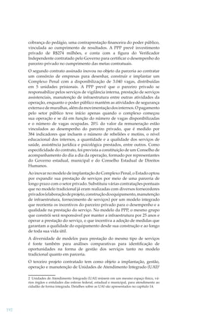 cobrança do pedágio, uma contraprestação ﬁnanceira do poder público,
vinculada ao cumprimento de resultados. A PPP prevê investimento
privado de R$274 milhões, e conta com a ﬁgura do Veriﬁcador
Independente contratado pelo Governo para certiﬁcar o desempenho do
parceiro privado no cumprimento das metas contratuais.
O segundo contrato assinado inovou no objeto da parceria ao contratar
um consórcio de empresas para desenhar, construir e implantar um
Complexo Penal com a disponibilização de 3.040 vagas, distribuídas
em 5 unidades prisionais. A PPP prevê que o parceiro privado se
responsabilize pelos serviços de vigilância interna, prestação de serviços
assistenciais, manutenção de infraestrutura entre outras atividades da
operação, enquanto o poder público mantém as atividades de segurança
externa e de muralhas, além da movimentação dos internos. O pagamento
pelo setor público teve início apenas quando o complexo começou
sua operação e se dá em função do número de vagas disponibilizadas
e o número de vagas ocupadas. 20% do valor da remuneração estão
vinculados ao desempenho do parceiro privado, que é medido por
384 indicadores que incluem o número de rebeliões e motins, o nível
educacional dos internos, a quantidade e a qualidade dos serviços de
saúde, assistência jurídica e psicológica prestados, entre outros. Como
especiﬁcidade do contrato, foi prevista a constituição de um Conselho de
acompanhamento do dia a dia da operação, formado por representantes
do Governo estadual, municipal e do Conselho Estadual de Direitos
Humanos.
Ao inovar no modelo de implantação do Complexo Penal, o Estado optou
por expandir sua prestação de serviços por meio de uma parceria de
longo prazo com o setor privado. Substituiu várias contratações pontuais
que no modelo tradicional já eram realizadas com diversos fornecedores
privados (elaboração de projeto, construção do equipamento, manutenção
de infraestrutura, fornecimento de serviços) por um modelo integrado
que reorienta os incentivos do parceiro privado para o desempenho e a
qualidade na prestação do serviço. No modelo da PPP, o mesmo grupo
que constrói será responsável por manter a infraestrutura por 25 anos e
operar a prestação do serviço, o que incentiva a adoção de medidas que
garantam a qualidade do equipamento desde sua construção e ao longo
de toda sua vida útil.
A diversidade de modelos para prestação do mesmo tipo de serviços
é fonte também para análises comparativas para identiﬁcação de
oportunidades na forma de gestão dos serviços tanto no modelo
tradicional quanto em parceria.
O terceiro projeto contratado tem como objeto a implantação, gestão,
operação e manutenção de Unidades de Atendimento Integrado (UAI)2
2 Unidades de Atendimento Integrado (UAI) reúnem em um mesmo espaço físico, vários órgãos e entidades das esferas federal, estadual e municipal, para atendimento ao
cidadão de forma integrada. Detalhes sobre as UAI são apresentados no capítulo 14.

192

 