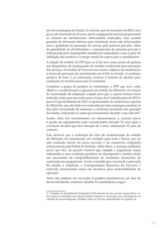 em seis municípios do Estado. O contrato, que foi assinado em 2010 e tem
prazo de concessão de 20 anos, prevê o pagamento mensal proporcional
ao número de atendimentos efetivamente realizados, mas contém
garantia de demanda mínima para minimizar riscos não relacionados
com a qualidade da prestação do serviço pelo parceiro privado. Além
da quantidade de atendimentos, a remuneração do parceiro privado é
inﬂuenciada pelo desempenho medido por indicadores como o grau de
satisfação dos usuários e o tempo médio de espera para o atendimento.
A adoção do modelo de PPP para as UAIs teve como ponto de partida
um diagnóstico da inadequação do modelo tradicional para prestação
dos serviços. O modelo de Parceria teve assim o objetivo de modernizar
a forma de prestação do atendimento nas UAIs no Estado. A avaliação
positiva da Fase 1, já contratada, norteou a tomada de decisão para
ampliação do modelo para mais 23 unidades.
Completa o grupo de projetos já contratados, a PPP que teve como
objetivo a modernização e operação do estádio do Mineirão, em função
da necessidade de adaptação exigida para que a capital mineira fosse
indicada como uma das sedes para a Copa das Confederações de 2013 e
para a Copa do Mundo de 2014. A oportunidade de modernizar a gestão
do Mineirão, que até então era realizada por uma autarquia estadual, se
deu pela necessidade de aumentar a eﬁciência econômica da operação
do estádio, reduzindo os custos governamentais durante a sua vida útil.3
Assim, além dos investimentos em infraestrutura, o contrato prevê
a gestão do equipamento pela concessionária durante 25 anos após a
conclusão da obra que teve duração de 2 anos, totalizando 27 anos de
contrato.
Vale destacar que a realização da obra de modernização do estádio
do Mineirão foi considerada um exemplo para todo o Brasil, por ter
sido realizada dentro do prazo previsto e do orçamento estipulado
anteriormente pelo Edital de licitação. Além disso, o contrato celebrado
prevê que 60% da parcela variável que compõe o pagamento sejam
submetidas a uma avaliação periódica de desempenho e institui ainda
um mecanismo de compartilhamento de resultados ﬁnanceiros da
exploração do equipamento. Assim, à medida que a receita de exploração
do estádio é ampliada, a contraprestação ﬁnanceira do Governo é
reduzida, funcionando como um incentivo para sustentabilidade da
operação.
Além dos projetos em execução, 8 projetos encontram-se em fase de
desenvolvimento, conforme Quadro 15 consolidado a seguir.

3 Unidades de Atendimento Integrado (UAI) reúnem em um mesmo espaço físico, vários órgãos e entidades das esferas federal, estadual e municipal, para atendimento ao
cidadão de forma integrada. Detalhes sobre as UAI são apresentados no capítulo 14.

193

 