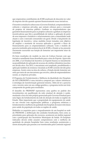 que empresários contribuintes do ICMS usufruam de desconto no valor
do imposto devido quando apoiam ﬁnanceiramente essas iniciativas.
O incentivo estadual à cultura une o Governo Estadual, a empreendedores
culturais e empresas privadas, que somam esforços para a execução
de projetos de interesse público. Ganham os empreendedores que
garantem ﬁnanciamento para os projetos culturais e ganham as empresas
incentivadoras que têm a possibilidade de indicar a aplicação de parte
de seus impostos e fortalecer o relacionamento com a comunidade onde
atuam e com o mercado consumidor em geral. Desde o lançamento da
legislação de incentivo, várias medidas foram tomadas com objetivo
de ampliar o montante de recursos aplicados e garantir o ﬂuxo de
ﬁnanciamento para os empreendedores culturais. Com o modelo de
parceria instituído pela renúncia ﬁscal de ICMS, o Estado se faz presente
claramente exercendo sua função de fomentar um importante setor da
sociedade.
Os bons resultados do modelo na área da Cultura ﬁzeram com que
iniciativa semelhante fosse desenhada para a área do Esporte. Aprovada
em 2006, a Lei Estadual de Incentivo ao Esporte baseou-se inicialmente
na possibilidade de aplicação de recursos de créditos tributários inscritos
em dívida ativa. Em 2013, o mecanismo será ampliado, possibilitando a
aplicação também da renúncia vinculada ao ICMS corrente devido pelas
empresas. Assim como na área da cultura, o Estado decide fomentar um
setor por meio de um mecanismo que envolve, além de empreendedores
sociais, as empresas privadas.
O Programa de Fortalecimento e Melhoria da Qualidade dos Hospitais
do SUS (PROHOSP) é uma iniciativa composta por valores intrínsecos
à estratégia de transformação gerencial mineira. Além de ter a parceria
com o terceiro setor em seu código genético, o programa inclui um forte
componente de gestão para resultados.
O desenho do PROHOSP representou uma quebra no padrão dos
investimentos em qualiﬁcação da rede estadual de atenção à saúde,
mudando o foco da rede própria gerenciada pelo Governo Estadual para
uma lógica de fortalecimento da rede de atenção em todas as regiões do
Estado. Mais importante que a propriedade do equipamento de saúde
ou seu vínculo com organizações públicas, o programa enfatizou o
fortalecimento e melhoria da qualidade dos hospitais de maior relevância
para saúde da população em todas as regiões de saúde.
Deﬁnidos os requisitos para o enquadramento de um hospital na rede
do PROHOSP, a deliberação das unidades beneﬁciadas, bem como as
prioridades para aplicação dos recursos, acontecem em âmbito regional
com a participação dos Secretários Municipais de Saúde. Os hospitais
indicados devem então assumir compromissos com a melhoria da
qualidade da atenção hospitalar bem como resultados assistenciais a
serem alcançados que passam a ser monitorados pela Comissão regional

196

 