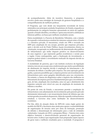 de acompanhamento. Além do incentivo ﬁnanceiro, o programa
envolve ainda uma estratégia de formação de gestores hospitalares e o
compartilhamento de melhores práticas.
O Programa, que vem desde seu lançamento investindo de forma
sistemática nas principais unidades hospitalares do Estado, enquadra-se
perfeitamente na categoria fomentar apresentada no início do capítulo
quando o Estado identiﬁca, reconhece e apoia uma iniciativa alinhada ao
interesse público, na busca por melhores resultados sociais.
Outra modalidade é a Parceria de Reembolso Tributário, com o intuito
de expandir a infraestrutura estadual de interesse comum entre o Estado
e a iniciativa privada. O mecanismo, criado em 1996 e revisado em
2009 para ampliação do seu escopo, permite que empresas privadas,
após o devido aval do Poder Público, façam investimentos diretos na
construção, recuperação ou melhoramento de determinada obra pública
de infraestrutura que tenha impacto positivo no desenvolvimento
de seus negócios e que represente ganhos econômicos e sociais para
a região. Como contrapartida, após a ﬁnalização do investimento, a
empresa poderá abater o investimento realizado do imposto devido ao
Governo Estadual.
A modalidade de parceria, que é um instituto exclusivo da legislação
mineira, tem em seu escopo uma condicionante que atrela a possibilidade
de abatimento do imposto devido à ampliação do faturamento e do
montante do tributo a recolher pela empresa. Em uma operação ganhaganha, a parceria possibilita que a empresa priorize um investimento em
infraestrutura para sanar gargalos identiﬁcados para seu crescimento.
No entanto, a clareza do diagnóstico sobre o impacto das melhorias no
faturamento da empresa parceira é fundamental para que o investimento
gere, de fato, ampliação dos resultados, uma vez que o abatimento dos
impostos somente será viável em caso de ampliação do montante de
tributos a recolher.
Do ponto de vista do Estado, o mecanismo permite a ampliação da
infraestrutura com adiantamento do investimento pelo parceiro privado
diretamente interessado e um ressarcimento futuro de tributos que não
seriam gerados na ausência da parceria. Além de expandir a infraestrutura
estadual, o Governo atua como facilitador do desenvolvimento
econômico.
Por ﬁm, além da atuação direta da SEPLAG como órgão gestor do
modelo de OSCIP, a Secretaria atua ainda para apoiar a sustentabilidade
de organizações do terceiro setor por meio da formação, promoção
de debates e disseminação de informações para a rede de entidades
cadastradas. Lançado em 2012, o programa Minas + Parceira tem como
objetivo fomentar o desenvolvimento gerencial de organizações do
terceiro setor. A ideia é que organizações mais preparadas sejam capazes
de gerar mais e melhores resultados para a sociedade. O programa é

197

 