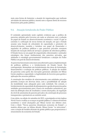 mais uma forma de fomentar a atuação de organizações que realizam
atividades de interesse público, mesmo sem o repasse direto de recursos
ﬁnanceiros pelo poder público.

9.4.

Atuação fortalecida do Poder Público

O conteúdo apresentado neste capítulo evidencia que a política de
parcerias adotada pelo Governo em nada se relaciona com a redução
do papel do Estado no desenvolvimento econômico e social. O que se
constata é a utilização de novas formas de atuação, em que o Estado
assume uma função de articulador de capacidades e promotor do
desenvolvimento, mantém e fortalece seu papel de ﬁnanciador e
regulador de políticas públicas e que parceiros privados assumem
funções de execução direta de serviços e projetos de relevância pública.
O Estado focou no seu papel de orquestrador, direcionador e animador
estratégico das forças institucionais dos parceiros privados, que
alinhados à estratégia governamental fortalecem a atuação do Poder
Público em prol do desenvolvimento.
As parcerias funcionam como mais uma alternativa para a implementação
de políticas públicas e o fortalecimento do Estado Social. Em
contraposição, demandam um fortalecimento das áreas de formulação,
ﬁnanciamento e avaliação de políticas públicas. A adoção do modelo
de parcerias como parte das inovações gerenciais adotadas em Minas
Gerais ampliou a capacidade e a legitimidade do Governo para gestão e
aplicação dos recursos públicos.
A construção dos modelos de relacionamento com entidades privadas
permitiu avanços em diversas áreas, com a possibilidade de adoção
da modalidade mais adequada para cada realidade. Em comum, o
fortalecimento da capacidade de planejamento e gestão de parcerias pelas
unidades governamentais para a busca de resultados sustentáveis, por
meio da deﬁnição clara de resultados a serem alcançados, da regulação
do nível de autonomia do parceiro privado e da construção de processos
transparentes e permeáveis ao controle social.
Com efeito, na edição de setembro de 2012, a prestigiada revista inglesa
World Finance exaltou os avanços na gestão pública e o desenvolvimento
econômico e social alcançados por Minas Gerais nos últimos anos.
Com o título “Novas parcerias dinamizam economia do Estado”, a
matéria aﬁrma que, na última década, Minas Gerais “se reinventou”,
com a criação de modelo eﬁciente de gestão pública que proporcionou o
renascimento da economia do Estado.

198

 