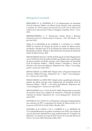 Bibliograﬁa Consultada
BERNARDO, R. A.; MARTINS, H. F. As Organizações da Sociedade
Civil de Interesse Público em Minas Gerais: tensões entre autonomia
e controle. In: XVII Congreso Internacional del CLAD sobre la Reforma del
Estado y de la Administración Pública. Cartagena, Colombia, 30 oct. - 2 nov.
2012.
BRESSER-PEREIRA, L. C. Democracia, Estado Social e Reforma
Gerencial. Revista de Administração de Empresas – RAE. São Paulo, v. 50,
jan/mar 2010.
LIMA, H. O.; OLIVEIRA, B. R.; CAMPOS, L. I.; CUNHA, T. L. O PROHOSP no contexto do Choque de Gestão na saúde em Minas Gerais:
resultados e desaﬁos (cap. 8). In: O Choque de Gestão em Minas Gerais.
Resultados na Saúde. Volume 2. Belo Horizonte: Secretaria de Estado de
Saúde de Minas Gerais, 2010.
MINAS GERAIS. Decreto n. 46.020, de 09 de agosto de 2012. Regulamenta
a Lei nº14.870, de 16 de dezembro de 2003, que dispõe sobre a qualiﬁcação
de pessoa jurídica de direito privado como Organização da Sociedade
Civil de Interesse Público – OSCIP, institui e disciplina o Termo de
Parceria e dá outras providências. Disponível em: <http://www.almg.
gov.br> acesso em: maio/2013.
MINAS GERAIS. Lei 14868/2003. Dispõe sobre o Programa Estadual de
Parcerias Público-Privadas. Disponível em: < http://www.almg.gov.
br/> Acesso em: maio/2013.
MINAS GERAIS. Lei 14870/2003 - Dispõe sobre a qualiﬁcação de pessoa
jurídica de direito privado como Organização da Sociedade Civil de
Interesse Público - OSCIP - e dá outras providências. Disponível em:
<www.almg.gov.br>. Acesso em: maio/2013.
MINAS GERAIS. Lei nº. 17.615, de 04/07/2008 - Dispõe sobre a concessão
de incentivo ﬁscal com o objetivo de estimular a realização de projetos
culturais no Estado. Disponível em: <www.almg.gov.br>. Acesso em:
maio/2013.
OLIVEIRA, E. H. S.; PAIVA. D. A. O Papel dos veriﬁcadores independentes
nos contratos de PPP: a experiência do Estado de Minas Gerais. In: VI
Congresso CONSAD de Gestão Pública. Brasília, 2013.
OLIVEIRA, R. R.; COSTA, V. H. C.; CAMPOS, E. S. A.; MORAES, M.
S. O compartilhamento de ganhos econômicos nas PPPs: um estudo de
caso da concessão administrativa para modernização do “Complexo do
Mineirão” no contexto da Copa de 2014. Revista da Associação Mineira de
Direito e Economia. Belo Horizonte, Julho/2011.

199

 
