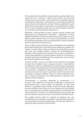 Este capítulo trata da qualidade do gasto público aqui entendido como
aquele que leva o Governo a utilizar seus recursos da forma mais
racional possível, permitindo a consecução de sua estratégia conforme
o planejamento delineado, e, ultimamente, a concretização do padrão de
desenvolvimento almejado para o Estado. Portanto, qualidade do gasto
público não se refere apenas a gastar pouco, mas principalmente a gastar
bem e de forma adequada, sendo assim um conceito amplo e que pode
ser analisado a partir de diferentes perspectivas.
Qualidade e produtividade do gasto, segundo conceito adotado pela
Subsecretaria de Planejamento, Orçamento e Qualidade do Gasto
(SPLOR) da SEPLAG, remete à capacidade de se captar e utilizar recursos
públicos pelos melhores meios e ao menor custo garantindo o alcance
dos resultados pretendidos, bem como produzindo os maiores impactos
possíveis dentro de um dado processo.
Logo, em Minas Gerais, eﬁciência, eﬁcácia, efetividade e economicidade
fazem parte daquilo que se entende por gasto público de qualidade. No
Estado, o conceito abarca ainda as iniciativas de dispêndio de recursos
que visam, por exemplo, atender a critérios de sustentabilidade ou
estimular setores especíﬁcos da economia. Dessa forma, compreende a
relação entre dispêndios e resultados obtidos a partir do viés ﬁnanceiro,
incluindo uma noção expandida dos retornos esperados, como o fomento
de mercados regionais, por exemplo.
A partir de 2003, o Governo de Minas Gerais implantou um projeto
de ajuste ﬁscal desaﬁador para conseguir recuperar a capacidade de
investimentos e otimizar a qualidade dos serviços entregues à população.
Por isso, desde o início do processo de transformações pelo qual o Estado
vem passando, a qualidade do gasto ocupou espaço central. Em um
contexto de escassez de recursos, as primeiras iniciativas que buscavam
racionalizar as despesas públicas foram de extrema importância para
que o Governo recompusesse sua saúde ﬁnanceira e executasse suas
despesas de forma eﬁciente.
Posteriormente, as iniciativas abordadas se aprimoraram e se
tornaram mais complexas e transversais, solidiﬁcando o compromisso
governamental com o gasto público de qualidade. As ações para
melhorar a qualidade do gasto sempre receberam atenção especial do
Governo de Minas Gerais tendo em vista o impacto que essas medidas
têm na consecução das estratégias governamentais, na manutenção da
saúde ﬁnanceira do Estado e no estabelecimento de mecanismos que
possam estimular o desenvolvimento socioeconômico de Minas Gerais.
Este capítulo discorre sobre um conjunto de iniciativas que vêm
contribuindo para a melhoria da qualidade e produtividade dos gastos
governamentais relacionados à gestão ﬁscal, aos processos logísticos e à
agenda de aprimoramento do Gasto Público.

203

 