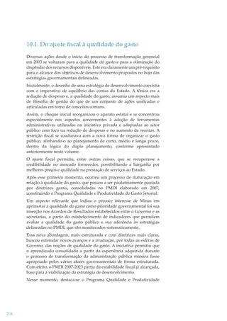 10.1. Do ajuste ﬁscal à qualidade do gasto
Diversas ações desde o início do processo de transformação gerencial
em 2003 se voltaram para a qualidade do gasto e para a otimização do
dispêndio dos recursos disponíveis. Este era claramente um pré-requisito
para o alcance dos objetivos de desenvolvimento propostos no bojo das
estratégias governamentais delineadas.
Inicialmente, o desenho de uma estratégia de desenvolvimento coexistia
com o imperativo de equilíbrio das contas do Estado. A tônica era a
redução de despesas e, a qualidade do gasto, assumia um aspecto mais
de ﬁlosoﬁa de gestão do que de um conjunto de ações uniﬁcadas e
articuladas em torno de conceitos comuns.
Assim, o choque inicial reorganizou o aparato estatal e se concentrou
especialmente nos aspectos concernentes à adoção de ferramentas
administrativas utilizadas na iniciativa privada e adaptadas ao setor
público com foco na redução de despesas e no aumento de receitas. A
restrição ﬁscal se coadunava com a nova forma de organizar o gasto
público, alinhando-o ao planejamento de curto, médio e longo prazo,
dentro da lógica do duplo planejamento, conforme apresentado
anteriormente neste volume.
O ajuste ﬁscal permitiu, entre outras coisas, que se recuperasse a
credibilidade no mercado fornecedor, possibilitando a barganha por
melhores preços e qualidade na prestação de serviços ao Estado.
Após esse primeiro momento, ocorreu um processo de maturação em
relação à qualidade do gasto, que passou a ser paulatinamente pautada
por diretrizes gerais, consolidadas no PMDI elaborado em 2007,
constituindo o Programa Qualidade e Produtividade do Gasto Setorial.
Um aspecto relevante que indica o precoce interesse de Minas em
aprimorar a qualidade do gasto como prioridade governamental foi sua
inserção nos Acordos de Resultados estabelecidos entre o Governo e as
secretarias, a partir do estabelecimento de indicadores que permitem
avaliar a qualidade do gasto público e sua aderência às estratégias
delineadas no PMDI, que são monitorados sistematicamente.
Essa nova abordagem, mais estruturada e com diretrizes mais claras,
buscou estimular novos avanços e a irradiação, por todas as esferas de
Governo, das noções de qualidade do gasto. A iniciativa permitiu que
o aprendizado consolidado a partir da experiência adquirida durante
o processo de transformação da administração pública mineira fosse
apropriado pelos vários atores governamentais de forma estruturada.
Com efeito, o PMDI 2007-2023 partia da estabilidade ﬁscal já alcançada,
base para a viabilização da estratégia de desenvolvimento.
Nesse momento, destaca-se o Programa Qualidade e Produtividade

204

 