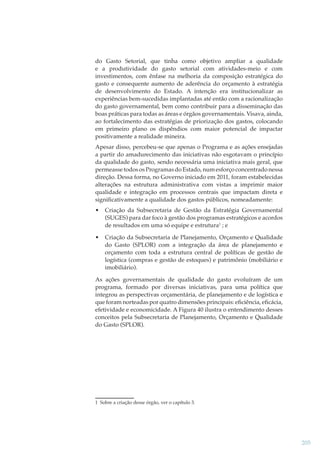 do Gasto Setorial, que tinha como objetivo ampliar a qualidade
e a produtividade do gasto setorial com atividades-meio e com
investimentos, com ênfase na melhoria da composição estratégica do
gasto e consequente aumento de aderência do orçamento à estratégia
de desenvolvimento do Estado. A intenção era institucionalizar as
experiências bem-sucedidas implantadas até então com a racionalização
do gasto governamental, bem como contribuir para a disseminação das
boas práticas para todas as áreas e órgãos governamentais. Visava, ainda,
ao fortalecimento das estratégias de priorização dos gastos, colocando
em primeiro plano os dispêndios com maior potencial de impactar
positivamente a realidade mineira.
Apesar disso, percebeu-se que apenas o Programa e as ações ensejadas
a partir do amadurecimento das iniciativas não esgotavam o princípio
da qualidade do gasto, sendo necessária uma iniciativa mais geral, que
permeasse todos os Programas do Estado, num esforço concentrado nessa
direção. Dessa forma, no Governo iniciado em 2011, foram estabelecidas
alterações na estrutura administrativa com vistas a imprimir maior
qualidade e integração em processos centrais que impactam direta e
signiﬁcativamente a qualidade dos gastos públicos, nomeadamente:
•

Criação da Subsecretaria de Gestão da Estratégia Governamental
(SUGES) para dar foco à gestão dos programas estratégicos e acordos
de resultados em uma só equipe e estrutura1 ; e

•

Criação da Subsecretaria de Planejamento, Orçamento e Qualidade
do Gasto (SPLOR) com a integração da área de planejamento e
orçamento com toda a estrutura central de políticas de gestão de
logística (compras e gestão de estoques) e patrimônio (mobiliário e
imobiliário).

As ações governamentais de qualidade do gasto evoluíram de um
programa, formado por diversas iniciativas, para uma política que
integrou as perspectivas orçamentária, de planejamento e de logística e
que foram norteadas por quatro dimensões principais: eﬁciência, eﬁcácia,
efetividade e economicidade. A Figura 40 ilustra o entendimento desses
conceitos pela Subsecretaria de Planejamento, Orçamento e Qualidade
do Gasto (SPLOR).

1 Sobre a criação desse órgão, ver o capítulo 3.

205

 
