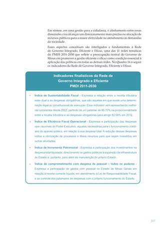 Em síntese, em uma gestão para a cidadania, o alinhamento entre essas
dimensões visa alcançar um direcionamento mais preciso na alocação de
recursos públicos para a maior efetividade no atendimento às demandas
da sociedade.
Esses aspectos conceituais são interligados e fundamentais à Rede
de Governo Integrado, Eﬁciente e Eﬁcaz, uma das 11 redes temáticas
do PMDI 2011-2030 que reﬂete a preocupação central do Governo de
Minas em promover a gestão eﬁciente e eﬁcaz como condição essencial à
aplicação das políticas em todas as demais redes. No Quadro 16 a seguir
os indicadores da Rede de Governo Integrado, Eﬁciente e Eﬁcaz.

Indicadores finalísticos da Rede de
Governo Integrado e Eficiente
PMDI 2011-2030
Índice de Sustentabilidade Fiscal - Expressa a relação entre a receita tributária
esta- dual e as despesas obrigatórias, que são aquelas em que existe uma determinação legal ou constitucional de execução. Esse indicador vem apresentando melhoras constantes desde 2002, partindo de um patamar de 66,70% na proporcionalidade
entre a receita tributária e as despesas obrigatórias para atingir 82,58% em 2012.
Índice de Eficiência Fiscal Operacional - Expressa a participação das despesas
ope- racionais do Poder Executivo, aquelas necessárias para o funcionamento cotidiano do aparato público, em relação à sua despesa total. A redução dessas despesas
indica a otimização de processos e libera recursos para que sejam investidos em
outras atividades.
Índice de Incremento Patrimonial - Expressa a participação dos investimentos na
despesa total liquidada, direcionando os gastos públicos à expansão da infraestrutura
do Estado e, portanto, para além da manutenção do próprio Estado.
Índice de comprometimento com despesa de pessoal – todos os poderes Expressa a participação de gastos com pessoal no Estado de Minas Gerais em
relação à receita corrente líquida, em atendimento à Lei de Responsabilidade Fiscal,
e ao controle dos patamares de despesas com o próprio funcionamento do Estado.

207

 