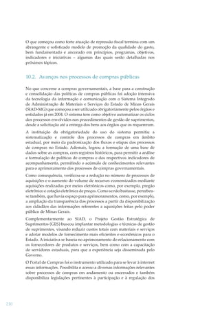 O que começou como forte atuação de repressão ﬁscal termina com um
abrangente e soﬁsticado modelo de promoção da qualidade do gasto,
bem fundamentado e ancorado em princípios, programas, objetivos,
indicadores e iniciativas – algumas das quais serão detalhadas nos
próximos tópicos.

10.2. Avanços nos processos de compras públicas
No que concerne a compras governamentais, a base para a construção
e consolidação das políticas de compras públicas foi adoção intensiva
da tecnologia da informação e comunicação com o Sistema Integrado
de Administração de Materiais e Serviços do Estado de Minas Gerais
(SIAD-MG) que começou a ser utilizado obrigatoriamente pelos órgãos e
entidades já em 2004. O sistema tem como objetivo automatizar os ciclos
dos processos envolvidos nos procedimentos de gestão de suprimentos,
desde a solicitação até a entrega dos bens aos órgãos que os requereram.
A instituição da obrigatoriedade do uso do sistema permitiu a
sistematização e controle dos processos de compras em âmbito
estadual, por meio da padronização dos ﬂuxos e etapas dos processos
de compras no Estado. Ademais, logrou a formação de uma base de
dados sobre as compras, com registros históricos, para permitir a análise
e formulação de políticas de compras e dos respectivos indicadores de
acompanhamento, permitindo o acúmulo de conhecimentos relevantes
para o aprimoramento dos processos de compras governamentais.
Como consequência, veriﬁcou-se a redução no número de processos de
aquisições e o aumento do volume de recursos economizados mediante
aquisições realizadas por meios eletrônicos como, por exemplo, pregão
eletrônico e cotação eletrônica de preços. Como se não bastasse, percebeuse também, que havia espaço para aprimoramentos, como, por exemplo,
a ampliação da transparência dos processos a partir da disponibilização
aos cidadãos das informações referentes a aquisições feitas pelo poder
público de Minas Gerais.
Complementarmente ao SIAD, o Projeto Gestão Estratégica de
Suprimentos (GES) buscou implantar metodologias e técnicas de gestão
de suprimentos, visando reduzir custos totais com materiais e serviços
e adotar modelos de fornecimento mais eﬁcientes e econômicos para o
Estado. A iniciativa se baseia no aprimoramento do relacionamento com
os fornecedores de produtos e serviços, bem como com a capacitação
de servidores estaduais, para que a experiência seja disseminada pelo
Governo.
O Portal de Compras foi o instrumento utilizado para se levar à internet
essas informações. Possibilita o acesso a diversas informações relevantes
sobre processos de compras em andamento ou encerrados e também
disponibiliza legislações pertinentes à participação e à regulação dos

210

 