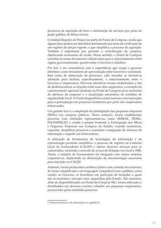 processos de aquisição de bens e contratação de serviços por parte do
poder público de Minas Gerais.
O módulo Registro de Preços faz parte do Portal de Compras, sendo que
alguns itens podem ser atendidos diretamente por meio da veriﬁcação de
um registro de preços vigente, o que simpliﬁca o processo de aquisição.
Também é importante por permitir a centralização de compras,
objetivando economias de escala. Nesse sentido, o Portal de Compras
constitui-se numa ferramenta voltada tanto para o relacionamento entre
órgãos governamentais, quanto entre o Governo e cidadãos.
Por ﬁm, e em consonância com a importância que ocupa o governo
eletrônico como ferramenta de aproximação entre Governo e sociedade,
bem como de otimização de processos, cabe ressaltar as iniciativas
adotadas para facilitar, especiﬁcamente, o relacionamento entre o
Governo e empresários. Diversas iniciativas foram estabelecidas a ﬁm
de desburocratizar as relações entre esses dois segmentos, a exemplo do
cadastramento opcional imediato no Portal de Compras já no momento
de abertura da empresa2 e a atualização automática de certidões de
regularidade ﬁscal. O Portal disponibiliza ainda tutoriais com instruções
para a participação em processos licitatórios por parte dos empresários
interessados.
Um grande foco é a ampliação da participação das pequenas empresas
(MPEs) nas compras públicas. Nesse contexto, foram estabelecidas
parcerias com entidades representativas, como SEBRAE, FIEMG,
FECOMÉRCIO, e criado o projeto Fomento à Participação das Micro
e Pequenas Empresas nas Compras do Estado, visando normatizar,
capacitar, simpliﬁcar processos e aumentar a integração de sistemas de
informação e suporte aos fornecedores.
A utilização de ferramentas de tecnologias da informação e da
comunicação permitiu simpliﬁcar o processo de registro no Cadastro
Geral de Fornecedores (CAGEF) e ofertar diversos serviços para os
cadastrados, incluindo a emissão de avisos de licitação via email e SMS.
Ainda, o módulo de Fornecedores foi integrado com outros sistemas
corporativos, implicando na diminuição da documentação necessária
para inscrição no CAGEF.
Ademais, foram produzidas cartilhas e folders com o intuito de esclarecer,
de forma simpliﬁcada e em linguagem compatível com o público, como
vender ao Governo, os benefícios em participar de licitações e quais
são os materiais e serviços mais adquiridos pelo Estado. Tais materiais,
além de disponibilizados no Portal de Compras MG, foram utilizados e
distribuídos em diversos eventos voltados aos pequenos empresários,
promovidos pelas entidades parceiras.

2 Outras iniciativas são discutidas no capítulo 8.

211

 