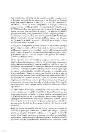 Vale ressaltar que Minas Gerais foi o primeiro Estado a regulamentar
o Estatuto Nacional da Microempresa e da Empresa de Pequeno
Porte, por meio do Decreto nº 44.630/2007. Já em 2011, o Decreto nº
45.749/2011, inovou ao tornar obrigatórias as licitações destinadas
exclusivamente às MPEs, quando o valor da contratação não ultrapassar
R$80.000,00, medida que corroborou para o aumento da participação
dessas empresas nos processos de compra, em especial COTEPs e
pregões eletrônicos, alcançando um índice de 91% de participação e 84%
de contratos assinados, até o primeiro semestre de 2013. Também em
2013 foi publicado o Estatuto Mineiro da Microempresa e da Empresa
de Pequeno Porte (Lei nº 20.826 de 31/07/2013) que institui a política
estadual de fomento às MPEs.
A adoção de uma política pública diferenciada de desburocratização
para as pequenas empresas tornou mais atrativo o mercado de aquisições
públicas, aumentando as oportunidades para as MPEs, e demonstrando
que é possível desenvolver a economia local gerando emprego e renda,
por meio do uso do poder de compra como política de fomento e
qualiﬁcação de fornecedores.
Outra iniciativa está relacionada a compras sustentáveis, com o
objetivo de pautar as compras públicas por critérios que promovam o
desenvolvimento sustentável. Deve-se considerar, também, o papel de
indutor que o Estado exerce ao estabelecer padrões de sustentabilidade
elevados na realização das obras públicas, compras de bens e prestação
de serviços, inﬂuenciando o mercado fornecedor e a população rumo
à sustentabilidade. Compras sustentáveis também se referem àquelas
que conseguem economizar recursos (ﬁnanceiros ou de outra natureza)
na execução dos objetivos desejados. Assim, não se deve restringir a
noção de sustentabilidade apenas à questão ambiental, mas extrapolar a
compreensão para que sejam abarcadas as três dimensões do conceito de
sustentabilidade, como a justiça social e o desenvolvimento econômico
equilibrado.
Ao criar critérios de alto nível a serem atendidos nos produtos, serviços
e obras realizadas, o Estado possibilita o desenvolvimento de um
importante nicho de mercado e contribui direta e indiretamente com
o desenvolvimento de novas tecnologias e soluções que fortalecem a
opção pela sustentabilidade. As licitações sustentáveis chamam atenção
às consequências da decisão de compra, no longo prazo, voltando-se
para a questão da eﬁciência da compra e do efetivo valor de um produto
ou serviço.
Entre as iniciativas sustentáveis do Estado, têm-se as práticas de
consumo e produção sustentáveis adotadas em relação a grandes
grupos de compras do Estado, trabalhados sob o ponto de vista de
gestão estratégica de suprimentos, contexto no qual foram trabalhadas
aquisições de produtos sustentáveis, tais como papel reciclado, asfalto de
borracha e veículos bicombustíveis. A essa iniciativa, somam-se outras

212

 