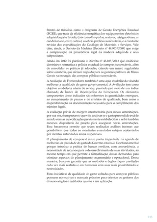 frentes de trabalho, como o Programa de Gestão Energética Estadual
(PGEE), que trata da eﬁciência energética dos equipamentos eletrônicos
adquiridos pelo Estado, (tais como lâmpadas, reatores, refrigeradores, ar
condicionado, entre outros), as obras públicas sustentáveis, e a constante
revisão das especiﬁcações do Catálogo de Materiais e Serviços. Vale
citar, ainda, o Decreto da Madeira (Decreto nº 44.903/2008) que exige
a comprovação da procedência legal da madeira adquirida e seus
subprodutos.
Ainda em 2012 foi publicado o Decreto nº 46.105/2012 que estabelece
diretrizes e normatiza a política estadual de compras sustentáveis, além
de consolidar as práticas já adotadas, criando um marco regulatório
sobre a matéria, que oferece respaldo para os gestores públicos de Minas
Gerais na execução das compras públicas sustentáveis.
A Avaliação de Fornecedores também é uma ação estabelecida visando
melhorar a qualidade do gasto governamental. A Avaliação tem como
objetivo estabelecer níveis de serviço prestado por meio de um índice
chamado de Índice de Desempenho do Fornecedor. Os elementos
componentes desse indicador são referentes às quantidades entregues,
ao cumprimento de prazos e de critérios de qualidade, bem como a
disponibilização da documentação necessária para o cumprimento dos
trâmites legais.
A avaliação prévia de margem orçamentária para novas contratações,
por sua vez, é um processo que visa analisar se o gasto pretendido está de
acordo com as especiﬁcações previamente estabelecidas e se há também
recursos disponíveis do projeto para assegurar novas contratações.
Essa ferramenta permite que sejam realizadas análises internas que
possibilitem que todos os montantes executados estejam acobertados
por créditos autorizados ainda disponíveis.
O planejamento de compras é outro ponto importante na agenda de
melhorias da qualidade do gasto do Governo estadual. Ele é fundamental
porque introduz a prática de buscar predizer, com antecedência, a
necessidade de recursos para o desenvolvimento de suas atividades, ao
mesmo tempo em que permite a formalização dessas demandas para
otimizar aspectos do planejamento orçamentário e operacional. Dessa
maneira, busca-se garantir que as unidades e órgãos façam predições
cada vez mais realistas e em harmonia com suas reais possibilidades e
necessidades.
Estas iniciativas de qualidade do gasto voltadas para compras públicas
possuem normativas e manuais próprios para orientar os gestores dos
diversos órgãos e entidades quanto a sua aplicação.

213

 