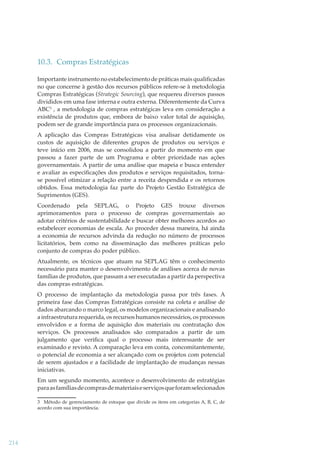 10.3. Compras Estratégicas
Importante instrumento no estabelecimento de práticas mais qualiﬁcadas
no que concerne à gestão dos recursos públicos refere-se à metodologia
Compras Estratégicas (Strategic Sourcing), que requereu diversos passos
divididos em uma fase interna e outra externa. Diferentemente da Curva
ABC3 , a metodologia de compras estratégicas leva em consideração a
existência de produtos que, embora de baixo valor total de aquisição,
podem ser de grande importância para os processos organizacionais.
A aplicação das Compras Estratégicas visa analisar detidamente os
custos de aquisição de diferentes grupos de produtos ou serviços e
teve início em 2006, mas se consolidou a partir do momento em que
passou a fazer parte de um Programa e obter prioridade nas ações
governamentais. A partir de uma análise que mapeia e busca entender
e avaliar as especiﬁcações dos produtos e serviços requisitados, tornase possível otimizar a relação entre a receita despendida e os retornos
obtidos. Essa metodologia faz parte do Projeto Gestão Estratégica de
Suprimentos (GES).
Coordenado pela SEPLAG, o Projeto GES trouxe diversos
aprimoramentos para o processo de compras governamentais ao
adotar critérios de sustentabilidade e buscar obter melhores acordos ao
estabelecer economias de escala. Ao proceder dessa maneira, há ainda
a economia de recursos advinda da redução no número de processos
licitatórios, bem como na disseminação das melhores práticas pelo
conjunto de compras do poder público.
Atualmente, os técnicos que atuam na SEPLAG têm o conhecimento
necessário para manter o desenvolvimento de análises acerca de novas
famílias de produtos, que passam a ser executadas a partir da perspectiva
das compras estratégicas.
O processo de implantação da metodologia passa por três fases. A
primeira fase das Compras Estratégicas consiste na coleta e análise de
dados abarcando o marco legal, os modelos organizacionais e analisando
a infraestrutura requerida, os recursos humanos necessários, os processos
envolvidos e a forma de aquisição dos materiais ou contratação dos
serviços. Os processos analisados são comparados a partir de um
julgamento que veriﬁca qual o processo mais interessante de ser
examinado e revisto. A comparação leva em conta, concomitantemente,
o potencial de economia a ser alcançado com os projetos com potencial
de serem ajustados e a facilidade de implantação de mudanças nessas
iniciativas.
Em um segundo momento, acontece o desenvolvimento de estratégias
para as famílias de compras de materiais e serviços que foram selecionados
3 Método de gerenciamento de estoque que divide os itens em categorias A, B, C, de
acordo com sua importância.

214

 