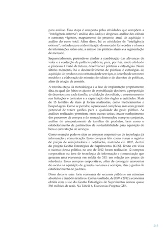 para análise. Essa etapa é composta pelas atividades que compõem a
“inteligência interna”: análise dos dados e despesas, análise dos editais
e contratos vigentes, mapeamento do processo atual de aquisição e
análise do custo total. Além disso, há as atividades de “inteligência
externa”, voltadas para a identiﬁcação do mercado fornecedor e a busca
de informações sobre este, a análise das práticas atuais e a segmentação
de mercado.
Sequencialmente, pretende-se alinhar a combinação das alavancas de
valor e a confecção de políticas públicas, para, por ﬁm, tendo alinhado
o processo à visão de futuro, desenvolver políticas e estratégias. Neste
último momento, há o desenvolvimento de políticas e estratégias de
aquisição de produtos ou contratação de serviços, o desenho de um novo
modelo e a elaboração de minutas de editais e de decretos de políticas,
além da criação de comitês.
A terceira etapa da metodologia é a fase de implantação propriamente
dita, na qual são feitos os ajustes de especiﬁcação dos itens, a proposição
de decretos para cada família, a validação dos editais, o assessoramento
nas licitações e contratos e a capacitação dos órgãos e entidades. Mais
de 15 famílias de itens já foram analisadas, como medicamentos e
hospedagem. Como se percebe, o processo é complexo, mas com grande
potencial de trazer ganhos para a qualidade do gasto público. As
análises realizadas permitem, entre outras coisas, maior conhecimento
dos processos de compra e do mercado fornecedor, compras conjuntas,
análise do comportamento de famílias de produtos, bem como o
estabelecimento de parâmetros de sustentabilidade para aquisição de
bens e contratação de serviços.
Como exemplo pode-se citar as compras corporativas de tecnologia da
informação e comunicação. Essas compras têm como marco o registro
de preços de computadores e notebooks, realizado em 2007, dentro
do projeto Gestão Estratégica de Suprimentos (GES). Tendo em vista
o sucesso dessa política, no ano de 2012 foram realizadas 12 compras
corporativas na área de tecnologia da informação e comunicação que
geraram uma economia em média de 35% em relação aos preços de
referência. Essas compras corporativas, além de conseguir economias
de escala na aquisição de grandes volumes e serviços, têm o ganho de
estabelecimento de padrões.
Disso decorre uma forte economia de recursos públicos em números
absolutos e também relativos. Como resultado, de 2007 a 2012 a economia
obtida com o uso da Gestão Estratégica de Suprimentos somou quase
260 milhões de reais. Na Tabela 6, Economias Projetos GES.

215

 