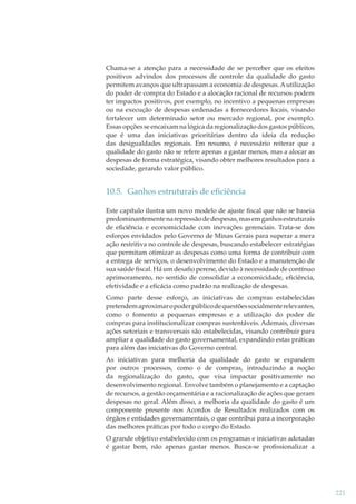 Chama-se a atenção para a necessidade de se perceber que os efeitos
positivos advindos dos processos de controle da qualidade do gasto
permitem avanços que ultrapassam a economia de despesas. A utilização
do poder de compra do Estado e a alocação racional de recursos podem
ter impactos positivos, por exemplo, no incentivo a pequenas empresas
ou na execução de despesas ordenadas a fornecedores locais, visando
fortalecer um determinado setor ou mercado regional, por exemplo.
Essas opções se encaixam na lógica da regionalização dos gastos públicos,
que é uma das iniciativas prioritárias dentro da ideia da redução
das desigualdades regionais. Em resumo, é necessário reiterar que a
qualidade do gasto não se refere apenas a gastar menos, mas a alocar as
despesas de forma estratégica, visando obter melhores resultados para a
sociedade, gerando valor público.

10.5. Ganhos estruturais de eﬁciência
Este capítulo ilustra um novo modelo de ajuste ﬁscal que não se baseia
predominantemente na repressão de despesas, mas em ganhos estruturais
de eﬁciência e economicidade com inovações gerenciais. Trata-se dos
esforços envidados pelo Governo de Minas Gerais para superar a mera
ação restritiva no controle de despesas, buscando estabelecer estratégias
que permitam otimizar as despesas como uma forma de contribuir com
a entrega de serviços, o desenvolvimento do Estado e a manutenção de
sua saúde ﬁscal. Há um desaﬁo perene, devido à necessidade de contínuo
aprimoramento, no sentido de consolidar a economicidade, eﬁciência,
efetividade e a eﬁcácia como padrão na realização de despesas.
Como parte desse esforço, as iniciativas de compras estabelecidas
pretendem aproximar o poder público de questões socialmente relevantes,
como o fomento a pequenas empresas e a utilização do poder de
compras para institucionalizar compras sustentáveis. Ademais, diversas
ações setoriais e transversais são estabelecidas, visando contribuir para
ampliar a qualidade do gasto governamental, expandindo estas práticas
para além das iniciativas do Governo central.
As iniciativas para melhoria da qualidade do gasto se expandem
por outros processos, como o de compras, introduzindo a noção
da regionalização do gasto, que visa impactar positivamente no
desenvolvimento regional. Envolve também o planejamento e a captação
de recursos, a gestão orçamentária e a racionalização de ações que geram
despesas no geral. Além disso, a melhoria da qualidade do gasto é um
componente presente nos Acordos de Resultados realizados com os
órgãos e entidades governamentais, o que contribui para a incorporação
das melhores práticas por todo o corpo do Estado.
O grande objetivo estabelecido com os programas e iniciativas adotadas
é gastar bem, não apenas gastar menos. Busca-se proﬁssionalizar a

221

 