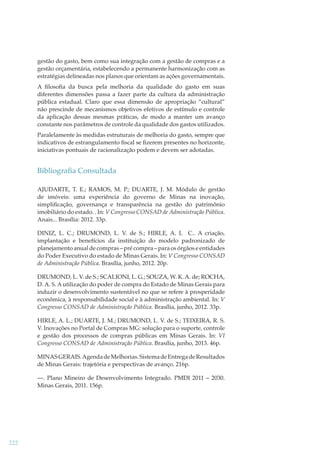 gestão do gasto, bem como sua integração com a gestão de compras e a
gestão orçamentária, estabelecendo a permanente harmonização com as
estratégias delineadas nos planos que orientam as ações governamentais.
A ﬁlosoﬁa da busca pela melhoria da qualidade do gasto em suas
diferentes dimensões passa a fazer parte da cultura da administração
pública estadual. Claro que essa dimensão de apropriação “cultural”
não prescinde de mecanismos objetivos efetivos de estímulo e controle
da aplicação dessas mesmas práticas, de modo a manter um avanço
constante nos parâmetros de controle da qualidade dos gastos utilizados.
Paralelamente às medidas estruturais de melhoria do gasto, sempre que
indicativos de estrangulamento ﬁscal se ﬁzerem presentes no horizonte,
iniciativas pontuais de racionalização podem e devem ser adotadas.

Bibliograﬁa Consultada
AJUDARTE, T. E.; RAMOS, M. P.; DUARTE, J. M. Módulo de gestão
de imóveis: uma experiência do governo de Minas na inovação,
simpliﬁcação, governança e transparência na gestão do patrimônio
imobiliário do estado. . In: V Congresso CONSAD de Administração Pública.
Anais... Brasília: 2012. 33p.
DINIZ, L. C.; DRUMOND, L. V. de S.; HIRLE, A. L C.. A criação,
implantação e benefícios da instituição do modelo padronizado de
planejamento anual de compras – pré compra – para os órgãos e entidades
do Poder Executivo do estado de Minas Gerais. In: V Congresso CONSAD
de Administração Pública. Brasília, junho, 2012. 20p.
DRUMOND, L. V. de S.; SCALIONI, L. G.; SOUZA, W. K. A. de; ROCHA,
D. A. S. A utilização do poder de compra do Estado de Minas Gerais para
induzir o desenvolvimento sustentável no que se refere à prosperidade
econômica, à responsabilidade social e à administração ambiental. In: V
Congresso CONSAD de Administração Pública. Brasília, junho, 2012. 33p.
HIRLE, A. L.; DUARTE, J. M.; DRUMOND, L. V. de S.; TEIXEIRA, R. S.
V. Inovações no Portal de Compras MG: solução para o suporte, controle
e gestão dos processos de compras públicas em Minas Gerais. In: VI
Congresso CONSAD de Administração Pública. Brasília, junho, 2013. 46p.
MINAS GERAIS. Agenda de Melhorias. Sistema de Entrega de Resultados
de Minas Gerais: trajetória e perspectivas de avanço. 216p.
—. Plano Mineiro de Desenvolvimento Integrado. PMDI 2011 – 2030.
Minas Gerais, 2011. 156p.

222

 