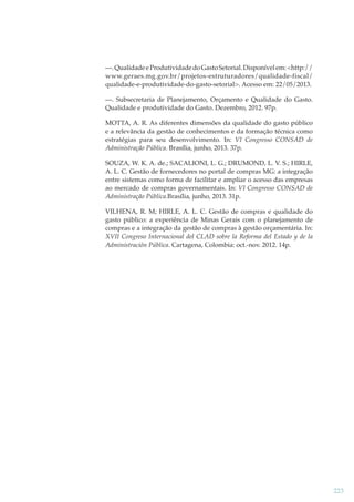 —. Qualidade e Produtividade do Gasto Setorial. Disponível em: <http://
www.geraes.mg.gov.br/projetos-estruturadores/qualidade-fiscal/
qualidade-e-produtividade-do-gasto-setorial>. Acesso em: 22/05/2013.
—. Subsecretaria de Planejamento, Orçamento e Qualidade do Gasto.
Qualidade e produtividade do Gasto. Dezembro, 2012. 97p.
MOTTA, A. R. As diferentes dimensões da qualidade do gasto público
e a relevância da gestão de conhecimentos e da formação técnica como
estratégias para seu desenvolvimento. In: VI Congresso CONSAD de
Administração Pública. Brasília, junho, 2013. 37p.
SOUZA, W. K. A. de.; SACALIONI, L. G.; DRUMOND, L. V. S.; HIRLE,
A. L. C. Gestão de fornecedores no portal de compras MG: a integração
entre sistemas como forma de facilitar e ampliar o acesso das empresas
ao mercado de compras governamentais. In: VI Congresso CONSAD de
Administração Pública.Brasília, junho, 2013. 31p.
VILHENA, R. M; HIRLE, A. L. C. Gestão de compras e qualidade do
gasto público: a experiência de Minas Gerais com o planejamento de
compras e a integração da gestão de compras à gestão orçamentária. In:
XVII Congreso Internacional del CLAD sobre la Reforma del Estado y de la
Administración Pública. Cartagena, Colombia: oct.-nov. 2012. 14p.

223

 