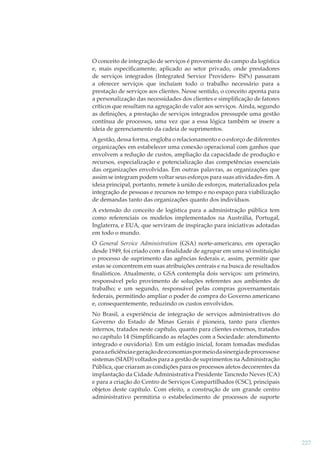 O conceito de integração de serviços é proveniente do campo da logística
e, mais especiﬁcamente, aplicado ao setor privado, onde prestadores
de serviços integrados (Integrated Service Providers- ISPs) passaram
a oferecer serviços que incluíam todo o trabalho necessário para a
prestação de serviços aos clientes. Nesse sentido, o conceito aponta para
a personalização das necessidades dos clientes e simpliﬁcação de fatores
críticos que resultam na agregação de valor aos serviços. Ainda, segundo
as deﬁnições, a prestação de serviços integrados pressupõe uma gestão
contínua de processos, uma vez que a essa lógica também se insere a
ideia de gerenciamento da cadeia de suprimentos.
A gestão, dessa forma, engloba o relacionamento e o esforço de diferentes
organizações em estabelecer uma conexão operacional com ganhos que
envolvem a redução de custos, ampliação da capacidade de produção e
recursos, especialização e potencialização das competências essenciais
das organizações envolvidas. Em outras palavras, as organizações que
assim se integram podem voltar seus esforços para suas atividades-ﬁm. A
ideia principal, portanto, remete à união de esforços, materializados pela
integração de pessoas e recursos no tempo e no espaço para viabilização
de demandas tanto das organizações quanto dos indivíduos.
A extensão do conceito de logística para a administração pública tem
como referenciais os modelos implementados na Austrália, Portugal,
Inglaterra, e EUA, que serviram de inspiração para iniciativas adotadas
em todo o mundo.
O General Service Administration (GSA) norte-americano, em operação
desde 1949, foi criado com a ﬁnalidade de agrupar em uma só instituição
o processo de suprimento das agências federais e, assim, permitir que
estas se concentrem em suas atribuições centrais e na busca de resultados
ﬁnalísticos. Atualmente, o GSA contempla dois serviços: um primeiro,
responsável pelo provimento de soluções referentes aos ambientes de
trabalho; e um segundo, responsável pelas compras governamentais
federais, permitindo ampliar o poder de compra do Governo americano
e, consequentemente, reduzindo os custos envolvidos.
No Brasil, a experiência de integração de serviços administrativos do
Governo do Estado de Minas Gerais é pioneira, tanto para clientes
internos, tratados neste capítulo, quanto para clientes externos, tratados
no capítulo 14 (Simpliﬁcando as relações com a Sociedade: atendimento
integrado e ouvidoria). Em um estágio inicial, foram tomadas medidas
para a eﬁciência e geração de economias por meio da sinergia de processos e
sistemas (SIAD) voltados para a gestão de suprimentos na Administração
Pública, que criaram as condições para os processos afetos decorrentes da
implantação da Cidade Administrativa Presidente Tancredo Neves (CA)
e para a criação do Centro de Serviços Compartilhados (CSC), principais
objetos deste capítulo. Com efeito, a construção de um grande centro
administrativo permitiria o estabelecimento de processos de suporte

227

 