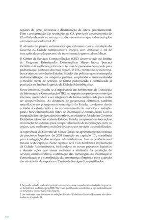 capazes de gerar economia e dinamização da esfera governamental.
Com a concentração das secretarias na CA, previu-se uma economia de
92 milhões de reais ao ano a partir do momento em que todos os órgãos
estivessem alocados na CA1.
O advento do projeto estruturador que culminou com a instalação do
Governo na Cidade Administrativa integra, com destaque, o rol de
inovações do amplo processo de transformação gerencial em Minas.
O Centro de Serviços Compartilhados (CSC) desenvolvido no âmbito
do Programa Estruturador Descomplicar Minas Inova, buscará
identiﬁcar as melhores práticas em termos de processos de suporte para
padronização junto aos diversos órgãos. O CSC, entendido dessa forma,
busca otimizar as relações Estado/Estado2 das políticas que primam pela
desburocratização da máquina pública, ampliando e incrementando
o modelo oferta de serviços de forma padronizada e centralizada já
praticada no âmbito da gestão da Cidade Administrativa.
Nesse contexto, ressalta-se a importância das ferramentas de Tecnologia
de Informação e Comunicação (TIC) no suporte aos processos e serviços
internos, que tendem a ser integrados de forma centralizada para então
ser compartilhados. As diretrizes de governança eletrônica, também
respaldadas no planejamento estratégico do Estado, conduzem desde
o início à estruturação e ao aprimoramento de modelos e soluções
para o funcionamento das redes de informação e comunicação. Com a
integração dos serviços administrativos, as iniciativas focadas no Governo
Eletrônico (eGov) na vertente Estado/Estado, compreendem inovação e
otimização de sistemas para compartilhamento de informações entre os
órgãos, para melhores condições de acesso aos serviços disponibilizados.
A experiência do Governo de Minas Gerais no aprimoramento contínuo
de processos logísticos de 2003 (menção no capítulo 10), contribuiu
para a integração dos serviços administrativos. Essa experiência será
tratada neste capítulo. Neste capítulo será visto também a implantação
da Cidade Administrativa, incluindo-se os novos processos logísticos
e demais ações que visam melhorar a eﬁciência da prestação de
serviços administrativos, a utilização das Tecnologias da Informação e
Comunicação e a contribuição da governança eletrônica para a gestão
das atividades de suporte e o Centro de Serviços Compartilhados.

1 Segundo estudo realizado pela Accenture (empresa consultora contratada via processo licitatório), auditado pela BDO Trevisan, justiﬁcando econômica e operacionalmente
os benefícios prometidos pelo projeto.
2 As vertentes que discutem as relações Estado/Cidadão e Estado/Empresa são abordadas no Capítulo 14.

228

 