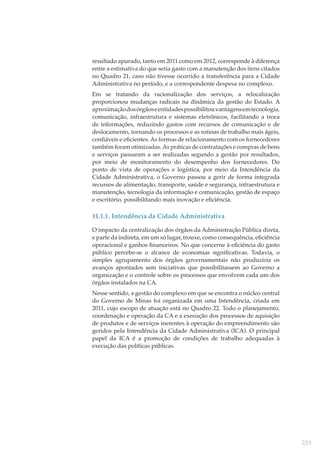 resultado apurado, tanto em 2011 como em 2012, corresponde à diferença
entre a estimativa do que seria gasto com a manutenção dos itens citados
no Quadro 21, caso não tivesse ocorrido a transferência para a Cidade
Administrativa no período, e a correspondente despesa no complexo.
Em se tratando da racionalização dos serviços, a relocalização
proporcionou mudanças radicais na dinâmica da gestão do Estado. A
aproximação dos órgãos e entidades possibilitou vantagens em tecnologia,
comunicação, infraestrutura e sistemas eletrônicos, facilitando a troca
de informações, reduzindo gastos com recursos de comunicação e de
deslocamento, tornando os processos e as rotinas de trabalho mais ágeis,
conﬁáveis e eﬁcientes. As formas de relacionamento com os fornecedores
também foram otimizadas. As práticas de contratações e compras de bens
e serviços passaram a ser realizadas segundo a gestão por resultados,
por meio de monitoramento do desempenho dos fornecedores. Do
ponto de vista de operações e logística, por meio da Intendência da
Cidade Administrativa, o Governo passou a gerir de forma integrada
recursos de alimentação, transporte, saúde e segurança, infraestrutura e
manutenção, tecnologia da informação e comunicação, gestão de espaço
e escritório, possibilitando mais inovação e eﬁciência.

11.1.1. Intendência da Cidade Administrativa
O impacto da centralização dos órgãos da Administração Pública direta,
e parte da indireta, em um só lugar, trouxe, como consequência, eﬁciência
operacional e ganhos ﬁnanceiros. No que concerne à eﬁciência do gasto
público percebe-se o alcance de economias signiﬁcativas. Todavia, o
simples agrupamento dos órgãos governamentais não produziria os
avanços apontados sem iniciativas que possibilitassem ao Governo a
organização e o controle sobre os processos que envolvem cada um dos
órgãos instalados na CA.
Nesse sentido, a gestão do complexo em que se encontra o núcleo central
do Governo de Minas foi organizada em uma Intendência, criada em
2011, cujo escopo de atuação está no Quadro 22. Todo o planejamento,
coordenação e operação da CA e a execução dos processos de aquisição
de produtos e de serviços inerentes à operação do empreendimento são
geridos pela Intendência da Cidade Administrativa (ICA). O principal
papel da ICA é a promoção de condições de trabalho adequadas à
execução das políticas públicas.

233

 