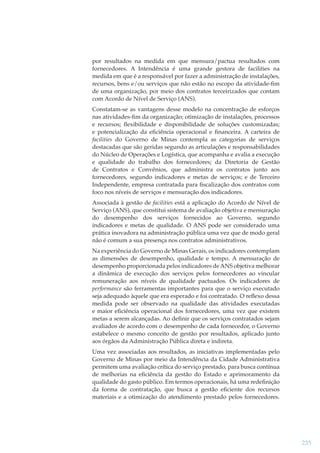 por resultados na medida em que mensura/pactua resultados com
fornecedores. A Intendência é uma grande gestora de facilities na
medida em que é a responsável por fazer a administração de instalações,
recursos, bens e/ou serviços que não estão no escopo da atividade-ﬁm
de uma organização, por meio dos contratos terceirizados que contam
com Acordo de Nível de Serviço (ANS).
Constatam-se as vantagens desse modelo na concentração de esforços
nas atividades-ﬁm da organização; otimização de instalações, processos
e recursos; ﬂexibilidade e disponibilidade de soluções customizadas;
e potencialização da eﬁciência operacional e ﬁnanceira. A carteira de
facilities do Governo de Minas contempla as categorias de serviços
destacadas que são geridas segundo as articulações e responsabilidades
do Núcleo de Operações e Logística, que acompanha e avalia a execução
e qualidade do trabalho dos fornecedores; da Diretoria de Gestão
de Contratos e Convênios, que administra os contratos junto aos
fornecedores, segundo indicadores e metas de serviços; e de Terceiro
Independente, empresa contratada para ﬁscalização dos contratos com
foco nos níveis de serviços e mensuração dos indicadores.
Associada à gestão de facilities está a aplicação do Acordo de Nível de
Serviço (ANS), que constitui sistema de avaliação objetiva e mensuração
do desempenho dos serviços fornecidos ao Governo, segundo
indicadores e metas de qualidade. O ANS pode ser considerado uma
prática inovadora na administração pública uma vez que de modo geral
não é comum a sua presença nos contratos administrativos.
Na experiência do Governo de Minas Gerais, os indicadores contemplam
as dimensões de desempenho, qualidade e tempo. A mensuração de
desempenho proporcionada pelos indicadores de ANS objetiva melhorar
a dinâmica de execução dos serviços pelos fornecedores ao vincular
remuneração aos níveis de qualidade pactuados. Os indicadores de
performance são ferramentas importantes para que o serviço executado
seja adequado àquele que era esperado e foi contratado. O reﬂexo dessa
medida pode ser observado na qualidade das atividades executadas
e maior eﬁciência operacional dos fornecedores, uma vez que existem
metas a serem alcançadas. Ao deﬁnir que os serviços contratados sejam
avaliados de acordo com o desempenho de cada fornecedor, o Governo
estabelece o mesmo conceito de gestão por resultados, aplicado junto
aos órgãos da Administração Pública direta e indireta.
Uma vez associadas aos resultados, as iniciativas implementadas pelo
Governo de Minas por meio da Intendência da Cidade Administrativa
permitem uma avaliação crítica do serviço prestado, para busca contínua
de melhorias na eﬁciência da gestão do Estado e aprimoramento da
qualidade do gasto público. Em termos operacionais, há uma redeﬁnição
da forma de contratação, que busca a gestão eﬁciente dos recursos
materiais e a otimização do atendimento prestado pelos fornecedores.

235

 