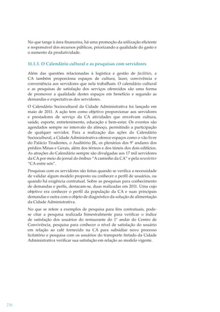 No que tange à área ﬁnanceira, há uma promoção da utilização eﬁciente
e responsável dos recursos públicos, priorizando a qualidade do gasto e
o aumento da produtividade.

11.1.3. O Calendário cultural e as pesquisas com servidores
Além das questões relacionadas à logística e gestão de facilities, a
CA também proporciona espaços de cultura, lazer, convivência e
conveniência aos servidores que nela trabalham. O calendário cultural
e as pesquisas de satisfação dos serviços oferecidos são uma forma
de promover a qualidade destes espaços em benefício e segundo as
demandas e expectativas dos servidores.
O Calendário Sociocultural da Cidade Administrativa foi lançado em
maio de 2011. A ação tem como objetivo proporcionar aos servidores
e prestadores de serviço da CA atividades que envolvam cultura,
saúde, esporte, entretenimento, educação e bem-estar. Os eventos são
agendados sempre no intervalo do almoço, permitindo a participação
de qualquer servidor. Para a realização das ações do Calendário
Sociocultural, a Cidade Administrativa oferece espaços como o vão livre
do Palácio Tiradentes, o Auditório JK, os plenários dos 9º andares dos
prédios Minas e Gerais, além dos térreos e dos túneis dos dois edifícios.
As atrações do Calendário sempre são divulgadas aos 17 mil servidores
da CA por meio do jornal do ônibus “A caminho da CA” e pela newsletter
“CA entre nós”.
Pesquisas com os servidores são feitas quando se veriﬁca a necessidade
de validar algum modelo proposto ou conhecer o perﬁl de usuários, ou
quando há exigência contratual. Sobre as pesquisas para conhecimento
de demandas e perﬁs, destacam-se, duas realizadas em 2011. Uma cujo
objetivo era conhecer o perﬁl da população da CA e suas principais
demandas e outra com o objeto de diagnóstico da solução de alimentação
da Cidade Administrativa.
No que se refere a exemplos de pesquisa para ﬁns contratuais, podese citar a pesquisa realizada bimestralmente para veriﬁcar o índice
de satisfação dos usuários do restaurante do 1º andar do Centro de
Convivência, pesquisa para conhecer o nível de satisfação do usuário
em relação ao café fornecido na CA para subsidiar novo processo
licitatório e pesquisa com os usuários do transporte fretado da Cidade
Administrativa veriﬁcar sua satisfação em relação ao modelo vigente.

236

 