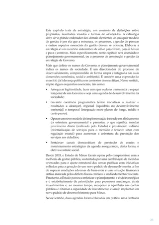 Este capítulo trata da estratégia, um conjunto de deﬁnições sobre
propósitos, resultados visados e formas de alcançá-los. A estratégia
deve ser o grande ordenador dos demais elementos de qualquer modelo
de gestão; é por ela que a estrutura, os processos, a gestão de pessoas
e outros aspectos essenciais da gestão devem se orientar. Elaborar a
estratégia é um exercício sistemático de olhar para frente, para o futuro
e para o contexto. Mais especiﬁcamente, neste capítulo será abordado o
planejamento governamental, ou o processo de construção e gestão da
estratégia de Governo.
Mais que deﬁnir os rumos do Governo, o planejamento governamental
indica os rumos da sociedade. É um direcionador do processo de
desenvolvimento, compreendido de forma ampla e integrada nas suas
dimensões econômica, social e ambiental. É também uma expressão do
exercício da liderança política em contextos democráticos. Nesse sentido,
impõe alguns requisitos essenciais, tais como:
•

Assegurar legitimidade, fazer com que o plano transcenda o espaço
temporal de um Governo e seja uma agenda de desenvolvimento da
sociedade;

•

Garantir coerência programática (entre iniciativas a realizar e
resultados a alcançar), regional (equilíbrio no desenvolvimento
territorial) e temporal (integração entre planos de longo, médio e
curto prazo);

•

Operar um novo modelo de implementação baseado em alinhamento
da estrutura governamental e parcerias, o que significa mesclar
provimento direto (realizado pelo Estado) e provimento indireto
(externalização de serviços para o mercado e terceiro setor com
regulação estatal) para aumentar a cobertura da prestação dos
serviços aos cidadãos;

•

Fortalecer canais democráticos de prestação de contas e
monitoramento estratégico da agenda assegurando, desta forma, o
efetivo controle social.

Desde 2003, o Estado de Minas Gerais optou pelo compromisso com a
melhoria da gestão pública, sustentada por uma combinação de medidas
orientadas para o ajuste estrutural das contas públicas com iniciativas
voltadas para a geração de um novo padrão de desenvolvimento, a ﬁm
de superar condições adversas de bem-estar e uma situação ﬁnanceira
crítica, marcada pelos déﬁcits ﬁscais crônicos e endividamento crescente.
Para tanto, o Estado passou a enfatizar o planejamento, a visão estratégica
e o estabelecimento de prioridades para promover mudanças, atrair
investimentos e, ao mesmo tempo, recuperar o equilíbrio nas contas
públicas e retomar a capacidade de investimento visando implantar um
novo padrão de desenvolvimento para Minas.
Nesse sentido, duas agendas foram colocadas em prática: uma centrada

23

 
