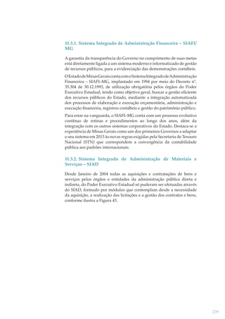 11.3.1. Sistema Integrado de Administração Financeira – SIAFI/
MG
A garantia da transparência do Governo no cumprimento de suas metas
está diretamente ligada a um sistema moderno e informatizado de gestão
de recursos públicos, para a evidenciação das demonstrações contábeis.
O Estado de Minas Gerais conta com o Sistema Integrado de Administração
Financeira – SIAFI–MG, implantado em 1994 por meio do Decreto nº.
35.304 de 30.12.1993, de utilização obrigatória pelos órgãos do Poder
Executivo Estadual, tendo como objetivo geral, buscar a gestão eﬁciente
dos recursos públicos do Estado, mediante a integração automatizada
dos processos de elaboração e execução orçamentária, administração e
execução ﬁnanceira, registros contábeis e gestão do patrimônio público.
Para estar na vanguarda, o SIAFI–MG conta com um processo evolutivo
contínuo de rotinas e procedimentos ao longo dos anos, além da
integração com os outros sistemas corporativos do Estado. Destaca-se a
experiência de Minas Gerais como um dos primeiros Governos a adaptar
o seu sistema em 2013 às novas regras exigidas pela Secretaria de Tesouro
Nacional (STN) que correspondem a convergência da contabilidade
pública aos padrões internacionais.

11.3.2. Sistema Integrado de Administração de Materiais e
Serviços – SIAD
Desde Janeiro de 2004 todas as aquisições e contratações de bens e
serviços pelos órgãos e entidades da administração pública direta e
indireta, do Poder Executivo Estadual só puderam ser efetuadas através
do SIAD, formado por módulos que contemplam desde a necessidade
da aquisição, a realização das licitações e a gestão dos contratos e bens,
conforme ilustra a Figura 43.

239

 