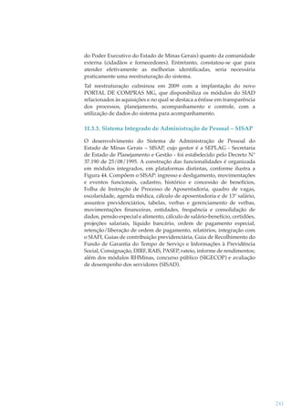 do Poder Executivo do Estado de Minas Gerais) quanto da comunidade
externa (cidadãos e fornecedores). Entretanto, constatou-se que para
atender efetivamente as melhorias identiﬁcadas, seria necessária
praticamente uma reestruturação do sistema.
Tal reestruturação culminou em 2009 com a implantação do novo
PORTAL DE COMPRAS MG, que disponibiliza os módulos do SIAD
relacionados às aquisições e no qual se destaca a ênfase em transparência
dos processos, planejamento, acompanhamento e controle, com a
utilização de dados do sistema para acompanhamento.

11.3.3. Sistema Integrado de Administração de Pessoal – SISAP
O desenvolvimento do Sistema de Administração de Pessoal do
Estado de Minas Gerais – SISAP, cujo gestor é a SEPLAG - Secretaria
de Estado de Planejamento e Gestão - foi estabelecido pelo Decreto N°
37.190 de 25/08/1995. A construção das funcionalidades é organizada
em módulos integrados, em plataformas distintas, conforme ilustra a
Figura 44. Compõem o SISAP: ingresso e desligamento, movimentações
e eventos funcionais, cadastro, histórico e concessão de benefícios,
Folha de Instrução de Processo de Aposentadoria, quadro de vagas,
escolaridade, agenda médica, cálculo de aposentadoria e de 13º salário,
assuntos previdenciários, tabelas, verbas e gerenciamento de verbas,
movimentações ﬁnanceiras, entidades, frequência e consolidação de
dados, pensão especial e alimento, cálculo de salário-benefício, certidões,
projeções salariais, líquido bancário, ordem de pagamento especial,
retenção/liberação de ordem de pagamento, relatórios, integração com
o SIAFI, Guias de contribuição previdenciária, Guia de Recolhimento do
Fundo de Garantia do Tempo de Serviço e Informações à Previdência
Social, Consignação, DIRF, RAIS, PASEP, rateio, informe de rendimentos;
além dos módulos RHMinas, concurso público (SIGECOP) e avaliação
de desempenho dos servidores (SISAD).

241

 
